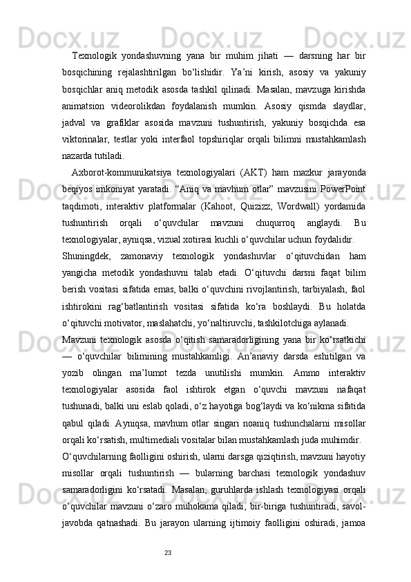 23Texnologik   yondashuvning   yana   bir   muhim   jihati   —   darsning   har   bir
bosqichining   rejalashtirilgan   bo‘lishidir.   Ya’ni   kirish,   asosiy   va   yakuniy
bosqichlar   aniq   metodik   asosda   tashkil   qilinadi.   Masalan,   mavzuga   kirishda
animatsion   videorolikdan   foydalanish   mumkin.   Asosiy   qismda   slaydlar,
jadval   va   grafiklar   asosida   mavzuni   tushuntirish,   yakuniy   bosqichda   esa
viktorinalar,   testlar   yoki   interfaol   topshiriqlar   orqali   bilimni   mustahkamlash
nazarda tutiladi.
Axborot-kommunikatsiya   texnologiyalari   (AKT)   ham   mazkur   jarayonda
beqiyos  imkoniyat  yaratadi.  “Aniq va  mavhum  otlar”  mavzusini   PowerPoint
taqdimoti,   interaktiv   platformalar   (Kahoot,   Quizizz,   Wordwall)   yordamida
tushuntirish   orqali   o‘quvchilar   mavzuni   chuqurroq   anglaydi.   Bu
texnologiyalar, ayniqsa, vizual xotirasi kuchli o‘quvchilar uchun foydalidir.
Shuningdek,   zamonaviy   texnologik   yondashuvlar   o‘qituvchidan   ham
yangicha   metodik   yondashuvni   talab   etadi.   O‘qituvchi   darsni   faqat   bilim
berish vositasi  sifatida emas, balki o‘quvchini rivojlantirish, tarbiyalash, faol
ishtirokini   rag‘batlantirish   vositasi   sifatida   ko‘ra   boshlaydi.   Bu   holatda
o‘qituvchi motivator, maslahatchi, yo‘naltiruvchi, tashkilotchiga aylanadi.
Mavzuni   texnologik   asosda   o‘qitish   samaradorligining   yana   bir   ko‘rsatkichi
—   o‘quvchilar   bilimining   mustahkamligi.   An’anaviy   darsda   eshitilgan   va
yozib   olingan   ma’lumot   tezda   unutilishi   mumkin.   Ammo   interaktiv
texnologiyalar   asosida   faol   ishtirok   etgan   o‘quvchi   mavzuni   nafaqat
tushunadi, balki uni eslab qoladi, o‘z hayotiga bog‘laydi va ko‘nikma sifatida
qabul   qiladi.   Ayniqsa,   mavhum   otlar   singari   noaniq   tushunchalarni   misollar
orqali ko‘rsatish, multimediali vositalar bilan mustahkamlash juda muhimdir.
O‘quvchilarning faolligini oshirish, ularni darsga qiziqtirish, mavzuni hayotiy
misollar   orqali   tushuntirish   —   bularning   barchasi   texnologik   yondashuv
samaradorligini   ko‘rsatadi.   Masalan,   guruhlarda   ishlash   texnologiyasi   orqali
o‘quvchilar   mavzuni   o‘zaro   muhokama   qiladi,   bir-biriga   tushuntiradi,   savol-
javobda   qatnashadi.   Bu   jarayon   ularning   ijtimoiy   faolligini   oshiradi,   jamoa 