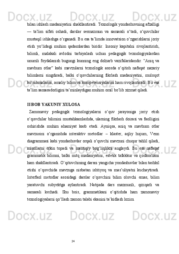 24bilan ishlash madaniyatini shakllantiradi. Texnologik yondashuvning afzalligi
—   ta’lim   sifati   oshadi,   darslar   sermazmun   va   samarali   o‘tadi,   o‘quvchilar
mustaqil ishlashga o‘rganadi. Bu esa ta’limda innovatsion o‘zgarishlarni joriy
etish   yo‘lidagi   muhim   qadamlardan   biridir.   Insoniy   kapitalni   rivojlantirish,
bilimli,   malakali   avlodni   tarbiyalash   uchun   pedagogik   texnologiyalardan
unumli   foydalanish   bugungi   kunning   eng   dolzarb   vazifalaridandir.   “Aniq   va
mavhum   otlar”   kabi   mavzularni   texnologik   asosda   o‘qitish   nafaqat   nazariy
bilimlarni   singdiradi,   balki   o‘quvchilarning   fikrlash   madaniyatini,   muloqot
ko‘nikmalarini, amaliy bilim va kompetensiyalarini ham rivojlantiradi. Bu esa
ta’lim samaradorligini ta’minlaydigan muhim omil bo‘lib xizmat qiladi.
II BOB YAKUNIY XULOSA
Zamonaviy   pedagogik   texnologiyalarni   o‘quv   jarayoniga   joriy   etish
o‘quvchilar  bilimini   mustahkamlashda,   ularning  fikrlash  doirasi  va  faolligini
oshirishda   muhim   ahamiyat   kasb   etadi.   Ayniqsa,   aniq   va   mavhum   otlar
mavzusini   o‘rganishda   interaktiv   metodlar   –   klaster,   aqliy   hujum,   Venn
diagrammasi kabi yondashuvlar orqali o‘quvchi mavzuni chuqur tahlil qiladi,
misollarni   erkin   topadi   va   mantiqiy   bog‘liqlikni   anglaydi.   Bu   esa   nafaqat
grammatik   bilimni,   balki   nutq   madaniyatini,   estetik   tafakkur   va   ijodkorlikni
ham shakllantiradi. O‘qituvchining darsni yangicha yondashuvlar bilan tashkil
etishi   o‘quvchida   mavzuga   nisbatan   ishtiyoq   va   mas’uliyatni   kuchaytiradi.
Interfaol   metodlar   asosidagi   darslar   o‘quvchini   bilim   oluvchi   emas,   bilim
yaratuvchi   subyektga   aylantiradi.   Natijada   dars   mazmunli,   qiziqarli   va
samarali   kechadi.   Shu   bois,   grammatikani   o‘qitishda   ham   zamonaviy
texnologiyalarni qo‘llash zamon talabi ekanini ta’kidlash lozim. 