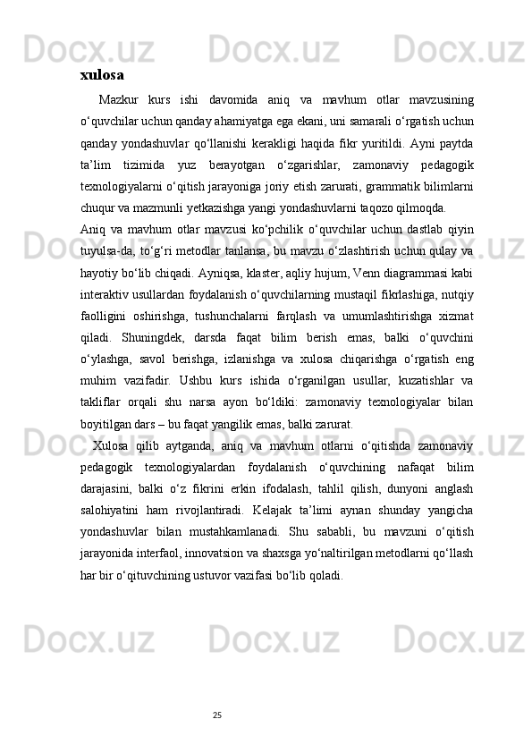 25xulosa
Mazkur   kurs   ishi   davomida   aniq   va   mavhum   otlar   mavzusining
o‘quvchilar uchun qanday ahamiyatga ega ekani, uni samarali o‘rgatish uchun
qanday   yondashuvlar   qo‘llanishi   kerakligi   haqida   fikr   yuritildi.   Ayni   paytda
ta’lim   tizimida   yuz   berayotgan   o‘zgarishlar,   zamonaviy   pedagogik
texnologiyalarni o‘qitish jarayoniga joriy etish zarurati, grammatik bilimlarni
chuqur va mazmunli yetkazishga yangi yondashuvlarni taqozo qilmoqda.
Aniq   va   mavhum   otlar   mavzusi   ko‘pchilik   o‘quvchilar   uchun   dastlab   qiyin
tuyulsa-da, to‘g‘ri  metodlar  tanlansa,  bu mavzu o‘zlashtirish  uchun qulay va
hayotiy bo‘lib chiqadi. Ayniqsa, klaster, aqliy hujum, Venn diagrammasi kabi
interaktiv usullardan foydalanish o‘quvchilarning mustaqil fikrlashiga, nutqiy
faolligini   oshirishga,   tushunchalarni   farqlash   va   umumlashtirishga   xizmat
qiladi.   Shuningdek,   darsda   faqat   bilim   berish   emas,   balki   o‘quvchini
o‘ylashga,   savol   berishga,   izlanishga   va   xulosa   chiqarishga   o‘rgatish   eng
muhim   vazifadir.   Ushbu   kurs   ishida   o‘rganilgan   usullar,   kuzatishlar   va
takliflar   orqali   shu   narsa   ayon   bo‘ldiki:   zamonaviy   texnologiyalar   bilan
boyitilgan dars – bu faqat yangilik emas, balki zarurat.
Xulosa   qilib   aytganda,   aniq   va   mavhum   otlarni   o‘qitishda   zamonaviy
pedagogik   texnologiyalardan   foydalanish   o‘quvchining   nafaqat   bilim
darajasini,   balki   o‘z   fikrini   erkin   ifodalash,   tahlil   qilish,   dunyoni   anglash
salohiyatini   ham   rivojlantiradi.   Kelajak   ta’limi   aynan   shunday   yangicha
yondashuvlar   bilan   mustahkamlanadi.   Shu   sababli,   bu   mavzuni   o‘qitish
jarayonida interfaol, innovatsion va shaxsga yo‘naltirilgan metodlarni qo‘llash
har bir o‘qituvchining ustuvor vazifasi bo‘lib qoladi. 