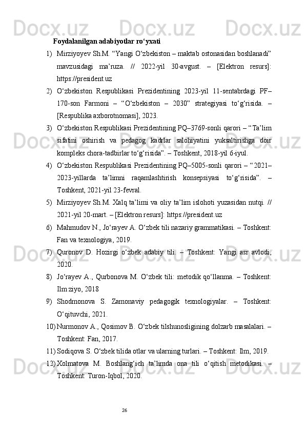 26Foydalanilgan adabiyotlar ro‘yxati
1) Mirziyoyev Sh.M. “Yangi O‘zbekiston – maktab ostonasidan boshlanadi”
mavzusidagi   ma’ruza.   //   2022-yil   30-avgust.   –   [Elektron   resurs]:
https://president.uz
2) O‘zbekiston   Respublikasi   Prezidentining   2023-yil   11-sentabrdagi   PF–
170-son   Farmoni   –   “O‘zbekiston   –   2030”   strategiyasi   to‘g‘risida.   –
[Respublika axborotnomasi], 2023.
3) O‘zbekiston Respublikasi Prezidentining PQ–3769-sonli qarori – “Ta’lim
sifatini   oshirish   va   pedagog   kadrlar   salohiyatini   yuksaltirishga   doir
kompleks chora-tadbirlar to‘g‘risida”. – Toshkent, 2018-yil 6-iyul.
4) O‘zbekiston   Respublikasi   Prezidentining  PQ–5005-sonli  qarori   – “2021–
2023-yillarda   ta’limni   raqamlashtirish   konsepsiyasi   to‘g‘risida”.   –
Toshkent, 2021-yil 23-fevral.
5) Mirziyoyev Sh.M. Xalq ta’limi va oliy ta’lim  islohoti  yuzasidan  nutqi. //
2021-yil 20-mart. – [Elektron resurs]:  https://president.uz
6) Mahmudov N., Jo‘rayev A. O‘zbek tili nazariy grammatikasi. – Toshkent:
Fan va texnologiya, 2019.
7) Quronov   D.   Hozirgi   o‘zbek   adabiy   tili.   –   Toshkent:   Yangi   asr   avlodi,
2020.
8) Jo‘rayev  A.,  Qurbonova M.  O‘zbek  tili:   metodik qo‘llanma. –  Toshkent:
Ilm ziyo, 2018
9) Shodmonova   S.   Zamonaviy   pedagogik   texnologiyalar.   –   Toshkent:
O‘qituvchi, 2021.
10) Nurmonov A., Qosimov B. O‘zbek tilshunosligining dolzarb masalalari. –
Toshkent: Fan, 2017.
11) Sodiqova S. O‘zbek tilida otlar va ularning turlari. – Toshkent: Ilm, 2019.
12) Xolmatova   M.   Boshlang‘ich   ta’limda   ona   tili   o‘qitish   metodikasi.   –
Toshkent: Turon-Iqbol, 2020. 