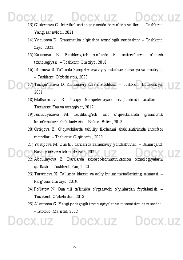 2713) G‘ulomova G. Interfaol metodlar asosida dars o‘tish yo‘llari. – Toshkent:
Yangi asr avlodi, 2021.
14) Yoqubova D. Grammatika o‘qitishda texnologik yondashuv. – Toshkent:
Ziyo, 2022.
15) Xasanova   N.   Boshlang‘ich   sinflarda   til   materiallarini   o‘qitish
texnologiyasi. – Toshkent: Ilm ziyo, 2018.
16) Islomova S. Ta’limda kompetensiyaviy yondashuv: nazariya va amaliyot.
– Toshkent: O‘zbekiston, 2020.
17) Toshpo‘latova   D.   Zamonaviy   dars   metodikasi.   –   Toshkent:   Innovatsiya,
2021.
18) Matkarimova   R.   Nutqiy   kompetensiyani   rivojlantirish   usullari.   –
Toshkent: Fan va taraqqiyot, 2019.
19) Jumaniyozova   M.   Boshlang‘ich   sinf   o‘quvchilarida   grammatik
ko‘nikmalarni shakllantirish. – Nukus: Bilim, 2018.
20) Ortiqova   Z.   O‘quvchilarda   tahliliy   fikrlashni   shakllantirishda   interfaol
metodlar. – Toshkent: O‘qituvchi, 2022.
21) Yusupova M. Ona tili darslarida zamonaviy yondashuvlar. – Samarqand:
Navoiy universiteti nashriyoti, 2021.
22) Abdullayeva   Z.   Darslarda   axborot-kommunikatsion   texnologiyalarni
qo‘llash. – Toshkent: Fan, 2020.
23) Tursunova X. Ta’limda klaster va aqliy hujum metodlarining samarasi. –
Farg‘ona: Ilm ziyo, 2019.
24) Po‘latov   N.   Ona   tili   ta’limida   o‘rgatuvchi   o‘yinlardan   foydalanish.   –
Toshkent: O‘zbekiston, 2018.
25) A’zamova G. Yangi pedagogik texnologiyalar va innovatsion dars modeli.
– Buxoro: Ma’rifat, 2022 