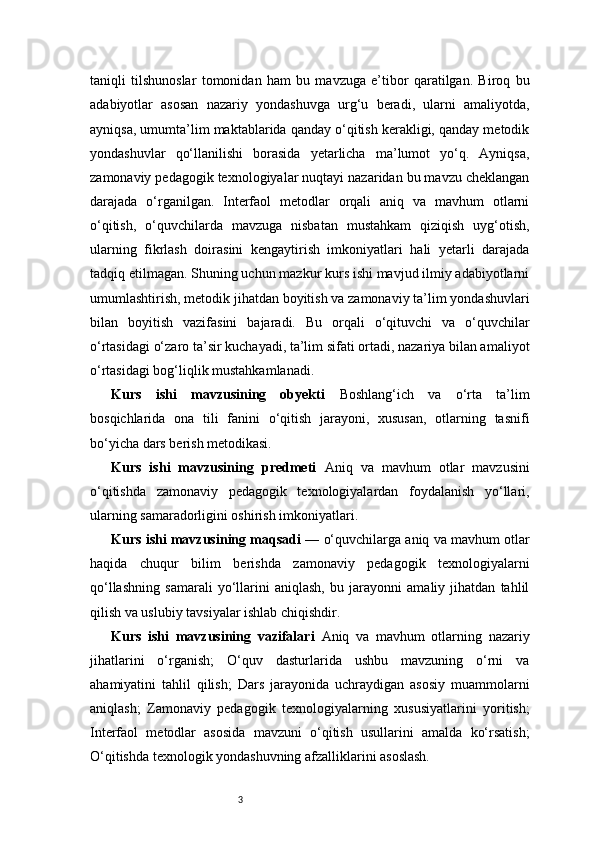 3taniqli   tilshunoslar   tomonidan   ham   bu   mavzuga   e’tibor   qaratilgan.   Biroq   bu
adabiyotlar   asosan   nazariy   yondashuvga   urg‘u   beradi,   ularni   amaliyotda,
ayniqsa, umumta’lim maktablarida qanday o‘qitish kerakligi, qanday metodik
yondashuvlar   qo‘llanilishi   borasida   yetarlicha   ma’lumot   yo‘q.   Ayniqsa,
zamonaviy pedagogik texnologiyalar nuqtayi nazaridan bu mavzu cheklangan
darajada   o‘rganilgan.   Interfaol   metodlar   orqali   aniq   va   mavhum   otlarni
o‘qitish,   o‘quvchilarda   mavzuga   nisbatan   mustahkam   qiziqish   uyg‘otish,
ularning   fikrlash   doirasini   kengaytirish   imkoniyatlari   hali   yetarli   darajada
tadqiq etilmagan. Shuning uchun mazkur kurs ishi mavjud ilmiy adabiyotlarni
umumlashtirish, metodik jihatdan boyitish va zamonaviy ta’lim yondashuvlari
bilan   boyitish   vazifasini   bajaradi.   Bu   orqali   o‘qituvchi   va   o‘quvchilar
o‘rtasidagi o‘zaro ta’sir kuchayadi, ta’lim sifati ortadi, nazariya bilan amaliyot
o‘rtasidagi bog‘liqlik mustahkamlanadi.
Kurs   ishi   mavzusining   obyekti   Boshlang‘ich   va   o‘rta   ta’lim
bosqichlarida   ona   tili   fanini   o‘qitish   jarayoni,   xususan,   otlarning   tasnifi
bo‘yicha dars berish metodikasi.
Kurs   ishi   mavzusining   predmeti   Aniq   va   mavhum   otlar   mavzusini
o‘qitishda   zamonaviy   pedagogik   texnologiyalardan   foydalanish   yo‘llari,
ularning samaradorligini oshirish imkoniyatlari.
Kurs ishi mavzusining maqsadi   — o‘quvchilarga aniq va mavhum otlar
haqida   chuqur   bilim   berishda   zamonaviy   pedagogik   texnologiyalarni
qo‘llashning   samarali   yo‘llarini   aniqlash,   bu   jarayonni   amaliy   jihatdan   tahlil
qilish va uslubiy tavsiyalar ishlab chiqishdir.
Kurs   ishi   mavzusining   vazifalari   Aniq   va   mavhum   otlarning   nazariy
jihatlarini   o‘rganish;   O‘quv   dasturlarida   ushbu   mavzuning   o‘rni   va
ahamiyatini   tahlil   qilish;   Dars   jarayonida   uchraydigan   asosiy   muammolarni
aniqlash;   Zamonaviy   pedagogik   texnologiyalarning   xususiyatlarini   yoritish;
Interfaol   metodlar   asosida   mavzuni   o‘qitish   usullarini   amalda   ko‘rsatish;
O‘qitishda texnologik yondashuvning afzalliklarini asoslash. 
