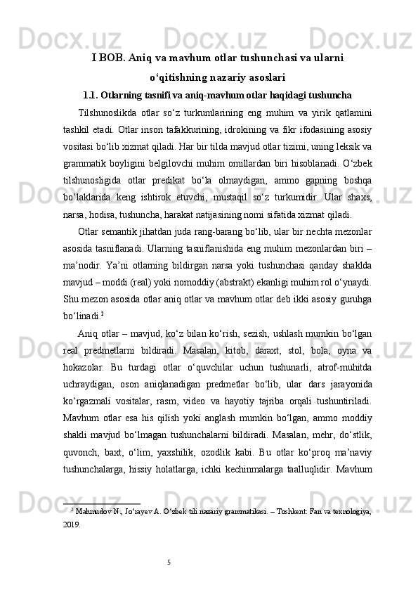 5I BOB. Aniq va mavhum otlar tushunchasi va ularni
o‘qitishning nazariy asoslari
1.1.  Otlarning tasnifi va aniq-mavhum otlar haqidagi tushuncha
Tilshunoslikda   otlar   so‘z   turkumlarining   eng   muhim   va   yirik   qatlamini
tashkil  etadi. Otlar  inson tafakkurining, idrokining va fikr  ifodasining asosiy
vositasi bo‘lib xizmat qiladi. Har bir tilda mavjud otlar tizimi, uning leksik va
grammatik   boyligini   belgilovchi   muhim   omillardan   biri   hisoblanadi.   O‘zbek
tilshunosligida   otlar   predikat   bo‘la   olmaydigan,   ammo   gapning   boshqa
bo‘laklarida   keng   ishtirok   etuvchi,   mustaqil   so‘z   turkumidir.   Ular   shaxs,
narsa, hodisa, tushuncha, harakat natijasining nomi sifatida xizmat qiladi.
Otlar semantik jihatdan juda rang-barang bo‘lib, ular bir nechta mezonlar
asosida   tasniflanadi. Ularning tasniflanishida   eng muhim   mezonlardan  biri  –
ma’nodir.   Ya’ni   otlarning   bildirgan   narsa   yoki   tushunchasi   qanday   shaklda
mavjud – moddi (real) yoki nomoddiy (abstrakt) ekanligi muhim rol o‘ynaydi.
Shu mezon asosida otlar aniq otlar va mavhum otlar deb ikki asosiy guruhga
bo‘linadi. 2
Aniq otlar – mavjud, ko‘z bilan ko‘rish, sezish, ushlash mumkin bo‘lgan
real   predmetlarni   bildiradi.   Masalan,   kitob,   daraxt,   stol,   bola,   oyna   va
hokazolar.   Bu   turdagi   otlar   o‘quvchilar   uchun   tushunarli,   atrof-muhitda
uchraydigan,   oson   aniqlanadigan   predmetlar   bo‘lib,   ular   dars   jarayonida
ko‘rgazmali   vositalar,   rasm,   video   va   hayotiy   tajriba   orqali   tushuntiriladi.
Mavhum   otlar   esa   his   qilish   yoki   anglash   mumkin   bo‘lgan,   ammo   moddiy
shakli   mavjud   bo‘lmagan   tushunchalarni   bildiradi.   Masalan,   mehr,   do‘stlik,
quvonch,   baxt,   o‘lim,   yaxshilik,   ozodlik   kabi.   Bu   otlar   ko‘proq   ma’naviy
tushunchalarga,   hissiy   holatlarga,   ichki   kechinmalarga   taalluqlidir.   Mavhum
2
  Mahmudov N., Jo‘rayev A. O‘zbek tili nazariy grammatikasi. – Toshkent: Fan va texnologiya,
2019. 