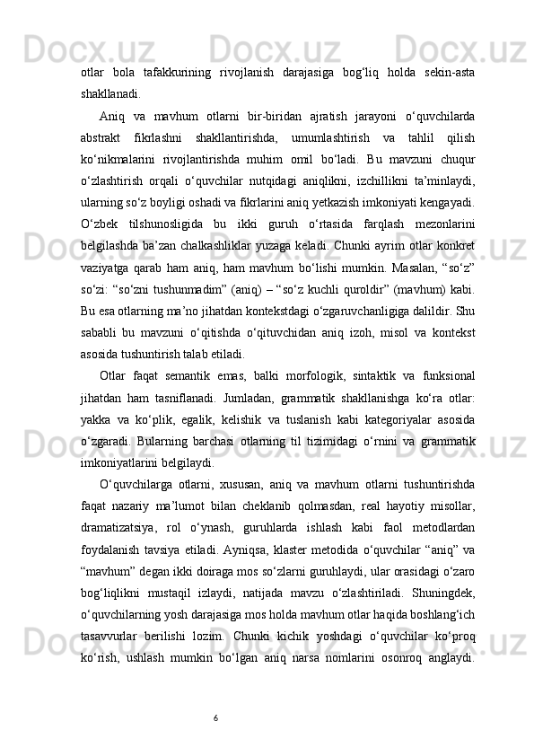 6otlar   bola   tafakkurining   rivojlanish   darajasiga   bog‘liq   holda   sekin-asta
shakllanadi.
Aniq   va   mavhum   otlarni   bir-biridan   ajratish   jarayoni   o‘quvchilarda
abstrakt   fikrlashni   shakllantirishda,   umumlashtirish   va   tahlil   qilish
ko‘nikmalarini   rivojlantirishda   muhim   omil   bo‘ladi.   Bu   mavzuni   chuqur
o‘zlashtirish   orqali   o‘quvchilar   nutqidagi   aniqlikni,   izchillikni   ta’minlaydi,
ularning so‘z boyligi oshadi va fikrlarini aniq yetkazish imkoniyati kengayadi.
O‘zbek   tilshunosligida   bu   ikki   guruh   o‘rtasida   farqlash   mezonlarini
belgilashda   ba’zan   chalkashliklar   yuzaga   keladi.  Chunki   ayrim   otlar   konkret
vaziyatga   qarab   ham   aniq,   ham   mavhum   bo‘lishi   mumkin.   Masalan,   “so‘z”
so‘zi: “so‘zni  tushunmadim” (aniq)  – “so‘z kuchli  quroldir” (mavhum) kabi.
Bu esa otlarning ma’no jihatdan kontekstdagi o‘zgaruvchanligiga dalildir. Shu
sababli   bu   mavzuni   o‘qitishda   o‘qituvchidan   aniq   izoh,   misol   va   kontekst
asosida tushuntirish talab etiladi.
Otlar   faqat   semantik   emas,   balki   morfologik,   sintaktik   va   funksional
jihatdan   ham   tasniflanadi.   Jumladan,   grammatik   shakllanishga   ko‘ra   otlar:
yakka   va   ko‘plik,   egalik,   kelishik   va   tuslanish   kabi   kategoriyalar   asosida
o‘zgaradi.   Bularning   barchasi   otlarning   til   tizimidagi   o‘rnini   va   grammatik
imkoniyatlarini belgilaydi.
O‘quvchilarga   otlarni,   xususan,   aniq   va   mavhum   otlarni   tushuntirishda
faqat   nazariy   ma’lumot   bilan   cheklanib   qolmasdan,   real   hayotiy   misollar,
dramatizatsiya,   rol   o‘ynash,   guruhlarda   ishlash   kabi   faol   metodlardan
foydalanish   tavsiya   etiladi.   Ayniqsa,   klaster   metodida   o‘quvchilar   “aniq”   va
“mavhum” degan ikki doiraga mos so‘zlarni guruhlaydi, ular orasidagi o‘zaro
bog‘liqlikni   mustaqil   izlaydi,   natijada   mavzu   o‘zlashtiriladi.   Shuningdek,
o‘quvchilarning yosh darajasiga mos holda mavhum otlar haqida boshlang‘ich
tasavvurlar   berilishi   lozim.   Chunki   kichik   yoshdagi   o‘quvchilar   ko‘proq
ko‘rish,   ushlash   mumkin   bo‘lgan   aniq   narsa   nomlarini   osonroq   anglaydi. 
