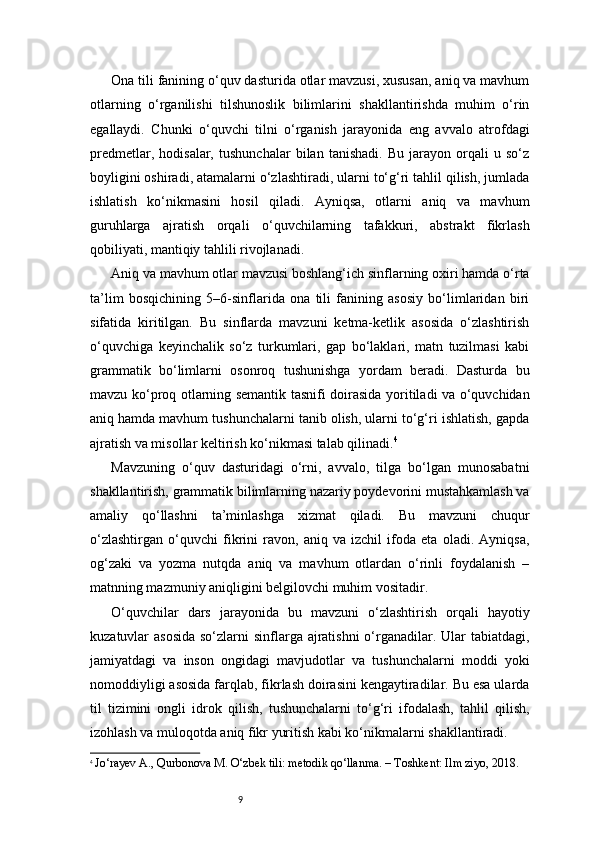 9Ona tili fanining o‘quv dasturida otlar mavzusi, xususan, aniq va mavhum
otlarning   o‘rganilishi   tilshunoslik   bilimlarini   shakllantirishda   muhim   o‘rin
egallaydi.   Chunki   o‘quvchi   tilni   o‘rganish   jarayonida   eng   avvalo   atrofdagi
predmetlar,   hodisalar,   tushunchalar   bilan   tanishadi.   Bu   jarayon   orqali   u   so‘z
boyligini oshiradi, atamalarni o‘zlashtiradi, ularni to‘g‘ri tahlil qilish, jumlada
ishlatish   ko‘nikmasini   hosil   qiladi.   Ayniqsa,   otlarni   aniq   va   mavhum
guruhlarga   ajratish   orqali   o‘quvchilarning   tafakkuri,   abstrakt   fikrlash
qobiliyati, mantiqiy tahlili rivojlanadi.
Aniq va mavhum otlar mavzusi boshlang‘ich sinflarning oxiri hamda o‘rta
ta’lim   bosqichining   5–6-sinflarida   ona   tili   fanining   asosiy   bo‘limlaridan   biri
sifatida   kiritilgan.   Bu   sinflarda   mavzuni   ketma-ketlik   asosida   o‘zlashtirish
o‘quvchiga   keyinchalik   so‘z   turkumlari,   gap   bo‘laklari,   matn   tuzilmasi   kabi
grammatik   bo‘limlarni   osonroq   tushunishga   yordam   beradi.   Dasturda   bu
mavzu ko‘proq otlarning semantik tasnifi doirasida yoritiladi va o‘quvchidan
aniq hamda mavhum tushunchalarni tanib olish, ularni to‘g‘ri ishlatish, gapda
ajratish va misollar keltirish ko‘nikmasi talab qilinadi. 4
Mavzuning   o‘quv   dasturidagi   o‘rni,   avvalo,   tilga   bo‘lgan   munosabatni
shakllantirish, grammatik bilimlarning nazariy poydevorini mustahkamlash va
amaliy   qo‘llashni   ta’minlashga   xizmat   qiladi.   Bu   mavzuni   chuqur
o‘zlashtirgan   o‘quvchi   fikrini   ravon,   aniq   va   izchil   ifoda   eta   oladi.   Ayniqsa,
og‘zaki   va   yozma   nutqda   aniq   va   mavhum   otlardan   o‘rinli   foydalanish   –
matnning mazmuniy aniqligini belgilovchi muhim vositadir.
O‘quvchilar   dars   jarayonida   bu   mavzuni   o‘zlashtirish   orqali   hayotiy
kuzatuvlar asosida  so‘zlarni sinflarga ajratishni  o‘rganadilar. Ular tabiatdagi,
jamiyatdagi   va   inson   ongidagi   mavjudotlar   va   tushunchalarni   moddi   yoki
nomoddiyligi asosida farqlab, fikrlash doirasini kengaytiradilar. Bu esa ularda
til   tizimini   ongli   idrok   qilish,   tushunchalarni   to‘g‘ri   ifodalash,   tahlil   qilish,
izohlash va muloqotda aniq fikr yuritish kabi ko‘nikmalarni shakllantiradi.
4
  Jo‘rayev A., Qurbonova M. O‘zbek tili: metodik qo‘llanma. – Toshkent: Ilm ziyo, 2018. 