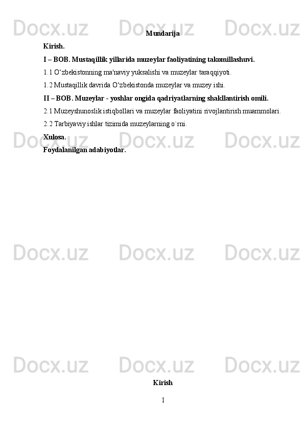 Mundarija
Kirish.
I – BOB. Mustaqillik yillarida muzeylar faoliyatining takomillashuvi.
1.1 O‘zbekistonning ma'naviy yuksalishi va muzeylar taraqqiyoti.
1.2 Mustaqillik davrida O‘zbekistonda muzeylar va muzey ishi.
II – BOB. Muzeylar - yoshlar ongida qadriyatlarning shakllantirish omili.
2.1 Muzeyshunoslik istiqbollari va muzeylar faoliyatini rivojlantirish muammolari.
2.2 Tarbiyaviy ishlar tizimida muzeylarning o`rni.
Xulosa.
Foydalanilgan adabiyotlar.
Kirish
1 