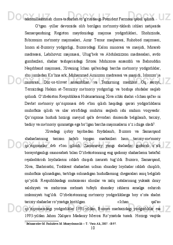 takomillashtirish chora-tadbirlari to‘g‘risida»gi Prezident Farmoni qabul qilindi.
O‘tgan   -yillar   davomida   olib   borilgan   me'moriy-tiklash   ishlari   natijasida
Samarqandning   Registon   maydonidagi   majmua   yodgorliklari,   Shohizinda,
Bibixonim   me'moriy   majmualari,   Amir   Temur   maqbarasi,   Ruhobod   majmuasi,
Imom   al-Buxoriy   yodgorligi,   Buxorodagi   Kalon   minorasi   va   masjidi,   Mirarab
madrasasi,   Labihovuz   majmuasi,   Ulug‘bek   va   Abdulazizxon   madrasalari,   avdo
gumbazlari,   shahar   tashqarisidagi   Sitorai   Mohixosa   ansambli   va   Bahouddin
Naqshband   majmuasi,   Xivaning   Ichan   qal'asidagi   barcha   me'moriy   yodgorliklar,
shu jumladan Ko‘hna ark, Muhammad Aminxon madrasasi va masjidi, Islomxo‘ja
minorasi,   Dor-us-tilovat   ansambllari   va   Temurning   mashhur   Oq   saroyi,
Termizdagi   Hakim   at-Termiziy   me'moriy   yodgorligi   va   boshqa   obidalar   saqlab
qolindi. O‘zbekiston Respublikasi Hukumatining Xiva ichki shahri «Ichan qal'a» ni
Davlat   me'moriy   qo‘riqxonasi   deb   e'lon   qilish   haqidagi   qarori   yodgorliklarni
muhofaza   qilish   va   ular   atrofidagi   muhitni   saqlash   ishi   muhim   voqyeadir.
Qo‘riqxona   hududi   hozirgi   mavjud   qal'a   devorlari   doirasida   belgilanib,   tarixiy,
badiiy va me'moriy qimmatga ega bo‘lgan barcha majmualarni o‘z ichiga oladi 1
. 
Xivadagi   ijobiy   tajribadan   foydalanib,   Buxoro   va   Samarqand
shaharlarining   tarixan   tarkib   topgan   markazlari   ham   tarixiy-me'moriy
qo‘riqxonalar   deb   e'lon   qilindi.   Zamonaviy   yangi   shaharlar   gurkirab   o‘sib
borayotganligi munosabati bilan O‘zbekistonning eng qadimiy shaharlarini batafsil
rejalashtirish   loyihalarini   ishlab   chiqish   zarurati   tug‘ildi.   Buxoro,   Samarqand,
Xiva,   Shahrisabz,   Toshkent   shaharlari   uchun   shunday   loyihalar   ishlab   chiqilib,
muhofaza qilinadigan, tartibga solinadigan hududlarning chegaralari aniq belgilab
qo‘yildi.   Respublikadagi   mutaxassis   olimlar   va   xalq   ustalarining   yuksak   ilmiy
salohiyati   va   mohirona   mehnati   tufayli   shunday   ishlarni   amalga   oshirish
imkoniyati   tug‘ildi.   O‘zbekistonning   me'moriy   yodgorliklarga   boy   o‘nta   shahri
tarixiy shaharlar ro‘yxatiga kiritilgan.  «Ichan   qal'a»
qo‘riqxonasidagi   yodgorliklar   1991-yildan,   Buxoro   markazidagi   yodgorliklar   esa
1993-yildan   Jahon   Xalqaro   Madaniy   Merosi   Ro‘yxatida   turadi.   Hozirgi   vaqtda
1
 Bekmurodov M. Rashidova M. Muzeyshunoslik – T.: Voris Ali, 2007. –B.97.
10 