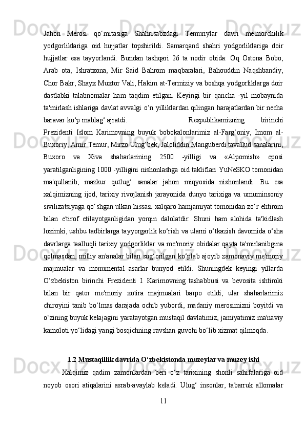 Jahon   Merosi   qo‘mitasiga   Shahrisabzdagi   Temuriylar   davri   me'morchilik
yodgorliklariga   oid   hujjatlar   topshirildi.   Samarqand   shahri   yodgorliklariga   doir
hujjatlar   esa   tayyorlandi.   Bundan   tashqari   26   ta   nodir   obida:   Oq   Ostona   Bobo,
Arab   ota,   Ishratxona,   Mir   Said   Bahrom   maqbaralari,   Bahouddin   Naqshbandiy,
Chor Bakr, Shayx Muxtor Vali, Hakim at-Termiziy va boshqa yodgorliklarga doir
dastlabki   talabnomalar   ham   taqdim   etilgan.   Keyingi   bir   qancha   -yil   mobaynida
ta'mirlash ishlariga davlat avvalgi o‘n yilliklardan qilingan harajatlardan bir necha
baravar ko‘p mablag‘ ajratdi.  Respublikamizning   birinchi
Prezidenti   Islom   Karimovning   buyuk   bobokalonlarimiz   al-Farg‘oniy,   Imom   al-
Buxoriy, Amir Temur, Mirzo Ulug‘bek, Jaloliddin Manguberdi tavallud sanalarini,
Buxoro   va   Xiva   shaharlarining   2500   -yilligi   va   «Alpomish»   eposi
yaratilganligining 1000 -yilligini nishonlashga oid takliflari YuNeSKO tomonidan
ma'qullanib,   mazkur   qutlug‘   sanalar   jahon   miqyosida   nishonlandi.   Bu   esa
xalqimizning   ijod,   tarixiy   rivojlanish   jarayonida   dunyo   tarixiga   va   umuminsoniy
sivilizatsiyaga qo‘shgan ulkan hissasi xalqaro hamjamiyat tomonidan zo‘r ehtirom
bilan   e'tirof   etilayotganligidan   yorqin   dalolatdir.   Shuni   ham   alohida   ta'kidlash
lozimki, ushbu tadbirlarga tayyorgarlik ko‘rish va ularni o‘tkazish davomida o‘sha
davrlarga taalluqli tarixiy yodgorliklar va me'moriy obidalar qayta ta'mirlanibgina
qolmasdan, milliy an'analar bilan sug‘orilgan ko‘plab ajoyib zamonaviy me'moriy
majmualar   va   monumental   asarlar   bunyod   etildi.   Shuningdek   keyingi   yillarda
O‘zbekiston   birinchi   Prezidenti   I.   Karimovning   tashabbusi   va   bevosita   ishtiroki
bilan   bir   qator   me'moriy   xotira   majmualari   barpo   etildi,   ular   shaharlarimiz
chiroyini   tanib   bo‘lmas   darajada   ochib   yubordi,   madaniy   merosimizni   boyitdi   va
o‘zining buyuk kelajagini yaratayotgan mustaqil davlatimiz, jamiyatimiz ma'naviy
kamoloti yo‘lidagi yangi bosqichning ravshan guvohi bo‘lib xizmat qilmoqda.
1.2 Mustaqillik davrida O‘zbekistonda muzeylar va muzey ishi
Xalqimiz   qadim   zamonlardan   beri   o‘z   tarixining   shonli   sahifalariga   oid
noyob   osori   atiqalarini   asrab-avaylab   keladi.   Ulug‘   insonlar,   tabarruk   allomalar
11 