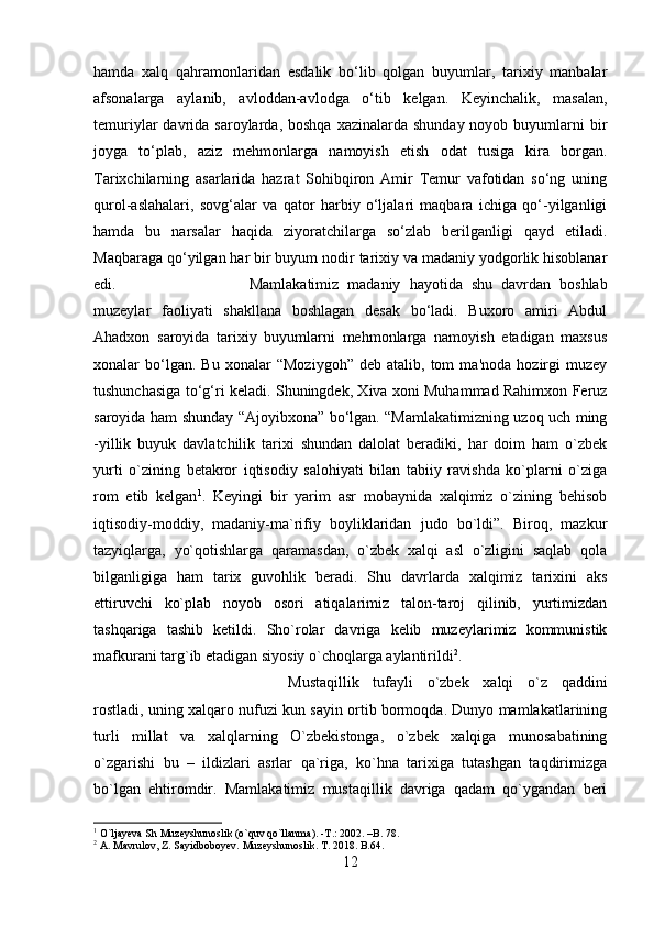 hamda   xalq   qahramonlaridan   esdalik   bo‘lib   qolgan   buyumlar,   tarixiy   manbalar
afsonalarga   aylanib,   avloddan-avlodga   o‘tib   kelgan.   Keyinchalik,   masalan,
temuriylar  davrida  saroylarda, boshqa   xazinalarda shunday  noyob  buyumlarni   bir
joyga   to‘plab,   aziz   mehmonlarga   namoyish   etish   odat   tusiga   kira   borgan.
Tarixchilarning   asarlarida   hazrat   Sohibqiron   Amir   Temur   vafotidan   so‘ng   uning
qurol-aslahalari,   sovg‘alar   va   qator   harbiy   o‘ljalari   maqbara   ichiga   qo‘-yilganligi
hamda   bu   narsalar   haqida   ziyoratchilarga   so‘zlab   berilganligi   qayd   etiladi.
Maqbaraga qo‘yilgan har bir buyum nodir tarixiy va madaniy yodgorlik hisoblanar
edi.  Mamlakatimiz   madaniy   hayotida   shu   davrdan   boshlab
muzeylar   faoliyati   shakllana   boshlagan   desak   bo‘ladi.   Buxoro   amiri   Abdul
Ahadxon   saroyida   tarixiy   buyumlarni   mehmonlarga   namoyish   etadigan   maxsus
xonalar   bo‘lgan.  Bu   xonalar   “Moziygoh”   deb   atalib,  tom   ma'noda   hozirgi   muzey
tushunchasiga to‘g‘ri keladi. Shuningdek, Xiva xoni Muhammad Rahimxon Feruz
saroyida ham shunday “Ajoyibxona” bo‘lgan. “Mamlakatimizning uzoq uch ming
-yillik   buyuk   davlatchilik   tarixi   shundan   dalolat   beradiki,   har   doim   ham   o`zbek
yurti   o`zining   betakror   iqtisodiy   salohiyati   bilan   tabiiy   ravishda   ko`plarni   o`ziga
rom   etib   kelgan 1
.   Keyingi   bir   yarim   asr   mobaynida   xalqimiz   o`zining   behisob
iqtisodiy-moddiy,   madaniy-ma`rifiy   boyliklaridan   judo   bo`ldi”.   Biroq,   mazkur
tazyiqlarga,   yo`qotishlarga   qaramasdan,   o`zbek   xalqi   asl   o`zligini   saqlab   qola
bilganligiga   ham   tarix   guvohlik   beradi.   Shu   davrlarda   xalqimiz   tarixini   aks
ettiruvchi   ko`plab   noyob   osori   atiqalarimiz   talon-taroj   qilinib,   yurtimizdan
tashqariga   tashib   ketildi.   Sho`rolar   davriga   kelib   muzeylarimiz   kommunistik
mafkurani targ`ib etadigan siyosiy o`choqlarga aylantirildi 2
. 
Mustaqillik   tufayli   o`zbek   xalqi   o`z   qaddini
rostladi, uning xalqaro nufuzi kun sayin ortib bormoqda. Dunyo mamlakatlarining
turli   millat   va   xalqlarning   O`zbekistonga,   o`zbek   xalqiga   munosabatining
o`zgarishi   bu   –   ildizlari   asrlar   qa`riga,   ko`hna   tarixiga   tutashgan   taqdirimizga
bo`lgan   ehtiromdir.   Mamlakatimiz   mustaqillik   davriga   qadam   qo`ygandan   beri
1
 O`ljayeva Sh Muzeyshunoslik (o`quv qo`llanma). -T.: 2002. –B. 78.
2
 A. Mavrulov, Z. Sayidboboyev. Muzeyshunoslik. T. 2018. B.64.
12 