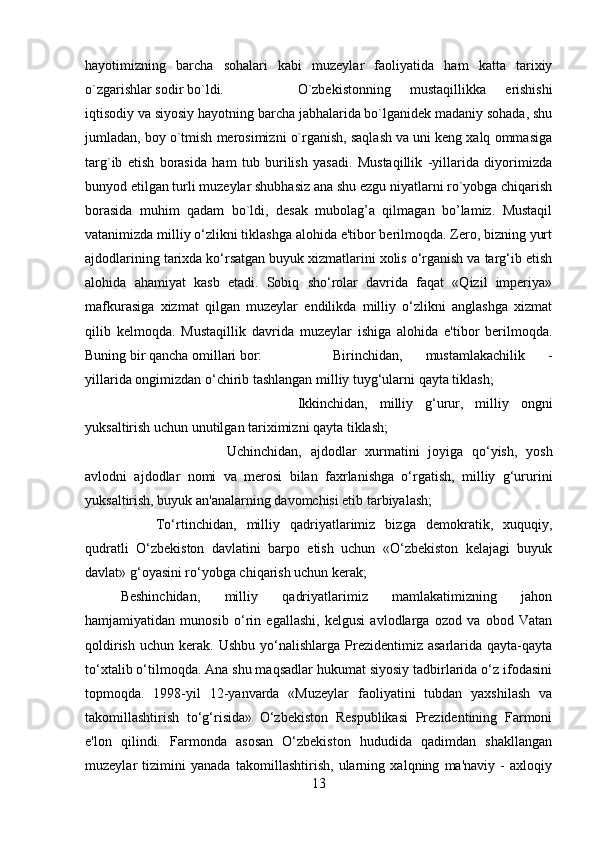 hayotimizning   barcha   sohalari   kabi   muzeylar   faoliyatida   ham   katta   tarixiy
o`zgarishlar sodir bo`ldi.  O`zbekistonning   mustaqillikka   erishishi
iqtisodiy va siyosiy hayotning barcha jabhalarida bo`lganidek madaniy sohada, shu
jumladan, boy o`tmish merosimizni o`rganish, saqlash va uni keng xalq ommasiga
targ`ib   etish   borasida   ham   tub   burilish   yasadi.   Mustaqillik   -yillarida   diyorimizda
bunyod etilgan turli muzeylar shubhasiz ana shu ezgu niyatlarni ro`yobga chiqarish
borasida   muhim   qadam   bo`ldi,   desak   mubolag’a   qilmagan   bo’lamiz.   Mustaqil
vatanimizda milliy o‘zlikni tiklashga alohida e'tibor berilmoqda. Zero, bizning yurt
ajdodlarining tarixda ko‘rsatgan buyuk xizmatlarini xolis o‘rganish va targ‘ib etish
alohida   ahamiyat   kasb   etadi.   Sobiq   sho‘rolar   davrida   faqat   «Qizil   imperiya»
mafkurasiga   xizmat   qilgan   muzeylar   endilikda   milliy   o‘zlikni   anglashga   xizmat
qilib   kelmoqda.   Mustaqillik   davrida   muzeylar   ishiga   alohida   e'tibor   berilmoqda.
Buning bir qancha omillari bor: Birinchidan,   mustamlakachilik   -
yillarida ongimizdan o‘chirib tashlangan milliy tuyg‘ularni qayta tiklash; 
Ikkinchidan,   milliy   g‘urur,   milliy   ongni
yuksaltirish uchun unutilgan tariximizni qayta tiklash; 
Uchinchidan,   ajdodlar   xurmatini   joyiga   qo‘yish,   yosh
avlodni   ajdodlar   nomi   va   merosi   bilan   faxrlanishga   o‘rgatish,   milliy   g‘ururini
yuksaltirish, buyuk an'analarning davomchisi etib tarbiyalash; 
To‘rtinchidan,   milliy   qadriyatlarimiz   bizga   demokratik,   xuquqiy,
qudratli   O‘zbekiston   davlatini   barpo   etish   uchun   «O‘zbekiston   kelajagi   buyuk
davlat» g‘oyasini ro‘yobga chiqarish uchun kerak; 
Beshinchidan,   milliy   qadriyatlarimiz   mamlakatimizning   jahon
hamjamiyatidan   munosib   o‘rin   egallashi,   kelgusi   avlodlarga   ozod   va   obod   Vatan
qoldirish   uchun  kerak.  Ushbu  yo‘nalishlarga  Prezidentimiz  asarlarida  qayta-qayta
to‘xtalib o‘tilmoqda. Ana shu maqsadlar hukumat siyosiy tadbirlarida o‘z ifodasini
topmoqda.   1998-yil   12-yanvarda   «Muzeylar   faoliyatini   tubdan   yaxshilash   va
takomillashtirish   to‘g‘risida»   O‘zbekiston   Respublikasi   Prezidentining   Farmoni
e'lon   qilindi.   Farmonda   asosan   O‘zbekiston   hududida   qadimdan   shakllangan
muzeylar   tizimini   yanada   takomillashtirish,   ularning   xalqning   ma'naviy   -   axloqiy
13 