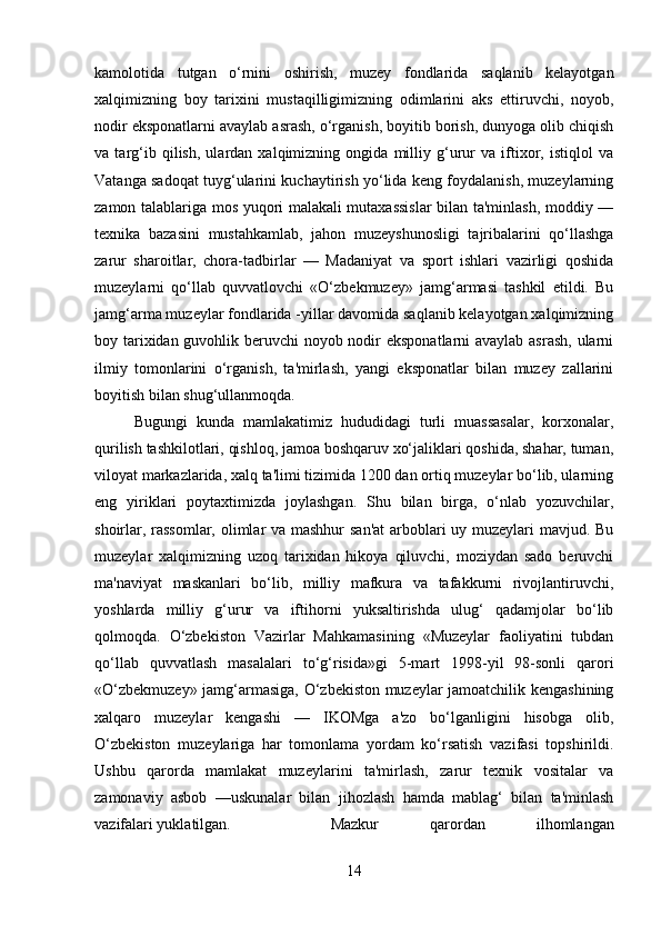 kamolotida   tutgan   o‘rnini   oshirish,   muzey   fondlarida   saqlanib   kelayotgan
xalqimizning   boy   tarixini   mustaqilligimizning   odimlarini   aks   ettiruvchi,   noyob,
nodir eksponatlarni avaylab asrash, o‘rganish, boyitib borish, dunyoga olib chiqish
va   targ‘ib   qilish,   ulardan   xalqimizning   ongida   milliy   g‘urur   va   iftixor,   istiqlol   va
Vatanga sadoqat tuyg‘ularini kuchaytirish yo‘lida keng foydalanish, muzeylarning
zamon talablariga mos yuqori malakali mutaxassislar  bilan ta'minlash, moddiy —
texnika   bazasini   mustahkamlab,   jahon   muzeyshunosligi   tajribalarini   qo‘llashga
zarur   sharoitlar,   chora-tadbirlar   —   Madaniyat   va   sport   ishlari   vazirligi   qoshida
muzeylarni   qo‘llab   quvvatlovchi   «O‘zbekmuzey»   jamg‘armasi   tashkil   etildi.   Bu
jamg‘arma muzeylar fondlarida -yillar davomida saqlanib kelayotgan xalqimizning
boy tarixidan guvohlik beruvchi  noyob nodir eksponatlarni avaylab asrash,  ularni
ilmiy   tomonlarini   o‘rganish,   ta'mirlash,   yangi   eksponatlar   bilan   muzey   zallarini
boyitish bilan shug‘ullanmoqda. 
Bugungi   kunda   mamlakatimiz   hududidagi   turli   muassasalar,   korxonalar,
qurilish tashkilotlari, qishloq, jamoa boshqaruv xo‘jaliklari qoshida, shahar, tuman,
viloyat markazlarida, xalq ta'limi tizimida 1200 dan ortiq muzeylar bo‘lib, ularning
eng   yiriklari   poytaxtimizda   joylashgan.   Shu   bilan   birga,   o‘nlab   yozuvchilar,
shoirlar, rassomlar, olimlar  va mashhur  san'at  arboblari uy muzeylari mavjud. Bu
muzeylar   xalqimizning   uzoq   tarixidan   hikoya   qiluvchi,   moziydan   sado   beruvchi
ma'naviyat   maskanlari   bo‘lib,   milliy   mafkura   va   tafakkurni   rivojlantiruvchi,
yoshlarda   milliy   g‘urur   va   iftihorni   yuksaltirishda   ulug‘   qadamjolar   bo‘lib
qolmoqda.   O‘zbekiston   Vazirlar   Mahkamasining   «Muzeylar   faoliyatini   tubdan
qo‘llab   quvvatlash   masalalari   to‘g‘risida»gi   5-mart   1998-yil   98-sonli   qarori
«O‘zbekmuzey» jamg‘armasiga, O‘zbekiston muzeylar jamoatchilik kengashining
xalqaro   muzeylar   kengashi   —   IKOMga   a'zo   bo‘lganligini   hisobga   olib,
O‘zbekiston   muzeylariga   har   tomonlama   yordam   ko‘rsatish   vazifasi   topshirildi.
Ushbu   qarorda   mamlakat   muzeylarini   ta'mirlash,   zarur   texnik   vositalar   va
zamonaviy   asbob   —uskunalar   bilan   jihozlash   hamda   mablag‘   bilan   ta'minlash
vazifalari yuklatilgan.  Mazkur   qarordan   ilhomlangan
14 