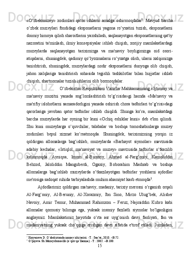 «O‘zbekmuzey»   xodimlari   qator   ishlarni   amalga   oshirmoqdalar 1
.   Mavjud   barcha
o‘zbek   muzeylari   fondidagi   eksponatlarni   yagona   ro‘yxatini   tuzish,   eksponatlarni
doimiy himoya qilish sharoitlarini yaxshilash, saqlanayotgan eksponatlarning qat'iy
nazoratini   ta'minlash,   ilmiy   konsepsiyalar   ishlab   chiqish,   xorijiy   mamlakatlardagi
muzeylarda   saqlanayotgan   tariximizga   va   ma'naviy   boyligimizga   oid   osori-
atiqalarni, shuningdek, qadimiy qo‘lyozmalarni ro‘yxatga olish, ularni xalqimizga
tanishtirish,   shuningdek,   muzeylardagi   nodir   eksponatlarni   dunyoga   olib   chiqish,
jahon   xalqlariga   tanishtirish   sohasida   tegishli   tashkilotlar   bilan   hujjatlar   ishlab
chiqish, shartnomalar tuzish ishlarini olib bormoqdalar. 
O‘zbekiston Respublikasi Vazirlar Mahkamasining «Ijtimoiy va
ma'naviy   muxitni   yanada   sog‘lomlashtirish   to‘g‘risida»gi   hamda   «Ma'naviy   va
ma'rifiy islohotlarni samaradorligini yanada oshirish chora tadbirlari to‘g‘risi»dagi
qarorlariga   javoban   qator   tadbirlar   ishlab   chiqildi.   Shunga   ko‘ra,   mamlakatdagi
barcha   muzeylarda   har   oyning   bir   kuni   «Ochiq   eshiklar   kuni»   deb   e'lon   qilindi.
Shu   kuni   muzeylarga   o‘quvchilar,   talabalar   va   boshqa   tomoshabinlarga   muzey
xodimlari   bepul   xizmat   ko‘rsatmoqda.   Shuningdek,   tariximizning   yorqin   iz
qoldirgan   allomalarga   bag‘ishlab,   muzeylarda   «Barhayot   siymolar»   mavzusida
adabiy   kechalar,   «Istiqlol,   ma'naviyat   va   muzey»   mavzusida   tadbirlar   o‘tkazilib
kelinmoqda.   Ayniqsa,   Imom   al-Buxoriy,   Ahmad   al-Farg‘oniy,   Kamoliddin
Behzod,   Jaloliddin   Manguberdi,   Ogaxiy,   Boborahim   Mashrab   va   boshqa
allomalarga   bag‘ishlab   muzeylarda   o‘tkazilayotgan   tadbirlar   yoshlarni   ajdodlar
me'rosiga sadoqat ruhida tarbiyalashda muhim ahamiyat kasb etmoqda 2
. 
Ajdodlarimiz qoldirgan ma'naviy, madaniy, tarixiy merosni o‘rganish orqali
Al-Farg‘oniy,   Al-Beruniy,   Al-Xorazmiy,   Ibn   Sino,   Mirzo   Ulug‘bek,   Alisher
Navoiy,   Amir   Temur,   Muhammad   Rahimxon   –   Feruz,   Najmiddin   Kubro   kabi
allomalar   qomusiy   bilimga   ega,   yuksak   insoniy   fazilatli   siymolar   bo‘lganligini
anglaymiz.   Mamlakatimiz   hayotida   o‘rta   asr   uyg‘onish   davri   faoliyati,   fan   va
madaniyatning   yuksak   cho‘qqiga   erishgan   davri   sifatida   e'tirof   etiladi.   Jumladan,
1
 Kuryazova D. O`zbekistonda muzey ishi tarixi. -T.: San’at, 2010. –B.72.
2
 O`ljayeva Sh Muzeyshunoslik (o`quv qo`llanma). -T.: 2002. –B.100.
15 