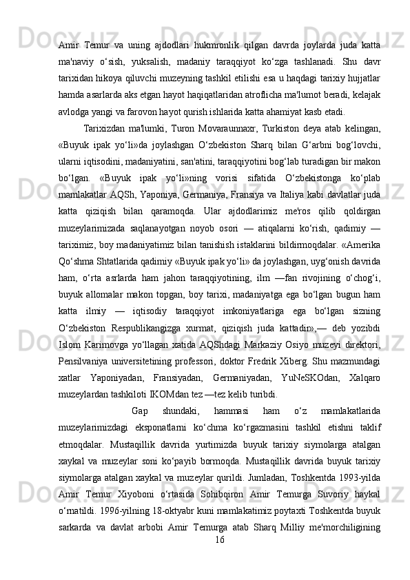 Amir   Temur   va   uning   ajdodlari   hukmronlik   qilgan   davrda   joylarda   juda   katta
ma'naviy   o‘sish,   yuksalish,   madaniy   taraqqiyot   ko‘zga   tashlanadi.   Shu   davr
tarixidan hikoya qiluvchi muzeyning tashkil etilishi esa u haqdagi tarixiy hujjatlar
hamda asarlarda aks etgan hayot haqiqatlaridan atroflicha ma'lumot beradi, kelajak
avlodga yangi va farovon hayot qurish ishlarida katta ahamiyat kasb etadi. 
Tarixizdan   ma'lumki,   Turon   Movaraunnaxr,   Turkiston   deya   atab   kelingan,
«Buyuk   ipak   yo‘li»da   joylashgan   O‘zbekiston   Sharq   bilan   G‘arbni   bog‘lovchi,
ularni iqtisodini, madaniyatini, san'atini, taraqqiyotini bog‘lab turadigan bir makon
bo‘lgan.   «Buyuk   ipak   yo‘li»ning   vorisi   sifatida   O‘zbekistonga   ko‘plab
mamlakatlar AQSh, Yaponiya, Germaniya, Fransiya va Italiya kabi davlatlar juda
katta   qiziqish   bilan   qaramoqda.   Ular   ajdodlarimiz   me'ros   qilib   qoldirgan
muzeylarimizada   saqlanayotgan   noyob   osori   —   atiqalarni   ko‘rish,   qadimiy   —
tariximiz, boy madaniyatimiz bilan tanishish istaklarini bildirmoqdalar. «Amerika
Qo‘shma Shtatlarida qadimiy «Buyuk ipak yo‘li» da joylashgan, uyg‘onish davrida
ham,   o‘rta   asrlarda   ham   jahon   taraqqiyotining,   ilm   —fan   rivojining   o‘chog‘i,
buyuk   allomalar   makon   topgan,   boy   tarixi,   madaniyatga   ega   bo‘lgan   bugun   ham
katta   ilmiy   —   iqtisodiy   taraqqiyot   imkoniyatlariga   ega   bo‘lgan   sizning
O‘zbekiston   Respublikangizga   xurmat,   qiziqish   juda   kattadir»,—   deb   yozibdi
Islom   Karimovga   yo‘llagan   xatida   AQShdagi   Markaziy   Osiyo   muzeyi   direktori,
Pensilvaniya universitetining professori,  doktor  Fredrik Xiberg. Shu mazmundagi
xatlar   Yaponiyadan,   Fransiyadan,   Germaniyadan,   YuNeSKOdan,   Xalqaro
muzeylardan tashkiloti IKOMdan tez —tez kelib turibdi.
Gap   shundaki,   hammasi   ham   o‘z   mamlakatlarida
muzeylarimizdagi   eksponatlarni   ko‘chma   ko‘rgazmasini   tashkil   etishni   taklif
etmoqdalar.   Mustaqillik   davrida   yurtimizda   buyuk   tarixiy   siymolarga   atalgan
xaykal   va   muzeylar   soni   ko‘payib   bormoqda.   Mustaqillik   davrida   buyuk   tarixiy
siymolarga atalgan xaykal  va muzeylar qurildi. Jumladan, Toshkentda 1993-yilda
Amir   Temur   Xiyoboni   o‘rtasida   Sohibqiron   Amir   Temurga   Suvoriy   haykal
o‘rnatildi. 1996-yilning 18-oktyabr kuni mamlakatimiz poytaxti Toshkentda buyuk
sarkarda   va   davlat   arbobi   Amir   Temurga   atab   Sharq   Milliy   me'morchiligining
16 