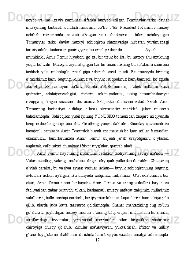 noyob   va   mo‘jizaviy   namunasi   sifatida   bunyod   etilgan   Temuriylar   tarixi   davlat
muzeyining   tantanali   ochilish   marosimi   bo‘lib   o‘tdi.   Prezident   I.Karimov   muzey
ochilish   marosimida   so‘zlab   «Bugun   zo‘r   shodiyona—   bilan   ochilayotgan
Temuriylar   tarixi   davlat   muzeyi   sohibqiron   shaxsiyatiga   nisbatan   yurtimizdagi
tarixiy adolat tantana qilganing yana bir amaliy isbotidir.  Aytish
mumkinki, Amir Temur hiyoboni go‘zal bir uzuk bo‘lsa, bu muzey shu uzukning
yoqut ko‘zidir. Muzeyni ziyorat qilgan har bir inson mening bu so‘zlarim shoirona
tashbeh   yoki   mubolag‘a   emasligiga   ishonch   xosil   qiladi.   Bu   muzeyda   bizning
o‘tmishimiz ham, bugungi kunimiz va buyuk istiqbolimiz ham bamisoli ko‘zguda
aks   etgandek   namoyon   bo‘ladi.   Kimki   o‘zbek   nomini,   o‘zbek   millatini   kuch
qudratini,   adolatparvarligini,   cheksiz   imkoniyatlarini,   uning   umumbashariyat
rivojiga   qo‘shgan   xissasini,   shu   asosda   kelajakka   ishonchini   eslash   kerak.   Amir
Temurning   bashariyat   oldidagi   o‘lmas   hizmatlarini   ma'rifatli   jahon   munosib
baholamoqda. Sohibqiron yubileyining YUNESKO tomonidan xalqaro miqiyosida
keng   nishonlanganligi   ana   shu   e'tirofning   yorqin   dalilidir.   Shunday   quvonchli   va
hayajonli  damlarda  Amir   Temurdek  buyuk zot   mansub  bo‘lgan  millat  farzandlari
ekanimizni,   tomirlarimizda   Amir   Temur   shijoati   jo‘sh   urayotganini   o‘ylasak,
anglasak, qalbimizni chinakam iftixor tuyg‘ulari qamrab oladi. 
Amir   Temur  hayotining  mazmuni, betakror  faoliyatining asosiy   ma'nosi  —
Vatan ozodligi, vatanga muhabbat  degan oliy qadriyatlardan iboratdir. Chuqurroq
o‘ylab   qaralsa,   bu   vasiyat   aynan   yoshlar   uchun—   buyuk   sohibqironning   bugungi
avlodlari   uchun   aytilgan.   Bu   dunyoda   xalqimiz,   millatimiz,   O‘zbekistonimiz   bor
ekan,   Amir   Temur   nomi   barhayoti»   Amir   Temur   va   uning   ajdodlari   hayoti   va
faoliyatidan xabar beruvchi ulkan, hashamatli  muzey nafaqat xalqimiz, millatimiz
vakillarini, balki boshqa qardosh, horijiy mamlakatlar fuqarolarini ham o‘ziga jalb
qilib,   ularda   juda   katta   taassurot   qoldirmoqda.   Shahar   markazining   eng   so‘lim
go‘shasida  joylashgan  muzey imorati o‘zining talqi  viqori, muhtasham  ko‘rinishi,
atroflaridagi   favvoralar,   yam-yashil   manzaralar   bilan   birgalikda   shahrimiz
chiroyiga   chiroy   qo‘shib,   kishilar   ma'naviyatini   yuksaltirish,   iftixor   va   milliy
g‘urur tuyg‘ularini shakllantirish ishida ham beqiyos vazifani amalga oshirmoqda.
17 