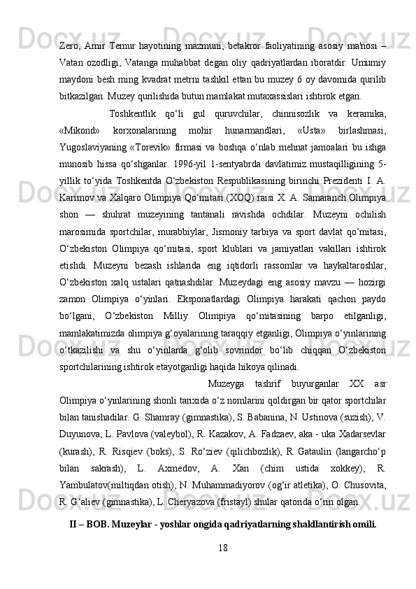 Zero,   Amir   Temur   hayotining   mazmuni,   betakror   faoliyatining   asosiy   ma'nosi   –
Vatan   ozodligi,   Vatanga   muhabbat   degan   oliy   qadriyatlardan   iboratdir.   Umumiy
maydoni besh ming kvadrat metrni tashkil ettan bu muzey 6 oy davomida qurilib
bitkazilgan. Muzey qurilishida butun mamlakat mutaxassislari ishtirok etgan. 
Toshkentlik   qo‘li   gul   quruvchilar,   chinnisozlik   va   keramika,
«Mikond»   korxonalarining   mohir   hunarmandlari,   «Usta»   birlashmasi,
Yugoslaviyaning   «Torevik»   firmasi   va   boshqa   o‘nlab   mehnat   jamoalari   bu   ishga
munosib   hissa   qo‘shganlar.   1996-yil   1-sentyabrda   davlatimiz   mustaqilligining   5-
yillik   to‘yida   Toshkentda   O‘zbekiston   Respublikasining   birinchi   Prezidenti   I.   A.
Karimov va Xalqaro Olimpiya Qo‘mitasi (XOQ) raisi X. A. Samaranch Olimpiya
shon   —   shuhrat   muzeyining   tantanali   ravishda   ochdilar.   Muzeyni   ochilish
marosimida   sportchilar,   murabbiylar,   Jismoniy   tarbiya   va   sport   davlat   qo‘mitasi,
O‘zbekiston   Olimpiya   qo‘mitasi,   sport   klublari   va   jamiyatlari   vakillari   ishtirok
etishdi.   Muzeyni   bezash   ishlarida   eng   iqtidorli   rassomlar   va   haykaltaroshlar,
O‘zbekiston   xalq   ustalari   qatnashdilar.   Muzeydagi   eng   asosiy   mavzu   —   hozirgi
zamon   Olimpiya   o‘yinlari.   Eksponatlardagi   Olimpiya   harakati   qachon   paydo
bo‘lgani,   O‘zbekiston   Milliy   Olimpiya   qo‘mitasining   barpo   etilganligi,
mamlakatimizda olimpiya g‘oyalarining taraqqiy etganligi, Olimpiya o‘yinlarining
o‘tkazilishi   va   shu   o‘yinlarda   g‘olib   sovrindor   bo‘lib   chiqqan   O‘zbekiston
sportchilarining ishtirok etayotganligi haqida hikoya qilinadi. 
Muzeyga   tashrif   buyurganlar   XX   asr
Olimpiya o‘yinlarining shonli tarixida o‘z nomlarini qoldirgan bir qator sportchilar
bilan tanishadilar. G. Shamray (gimnastika), S. Babanina, N. Ustinova (suzish), V.
Duyunova, L. Pavlova (valeybol), R. Kazakov, A. Fadzaev, aka - uka Xadarsevlar
(kurash),   R.   Risqiev   (boks),   S.   Ro‘ziev   (qilichbozlik),   R   Gataulin   (langarcho‘p
bilan   sakrash),   L.   Axmedov,   A.   Xan   (chim   ustida   xokkey),   R.
Yambulatov(miltiqdan otish), N. Muhammadiyorov (og‘ir atletika), O. Chusovita,
R. G‘aliev (gimnastika), L. Cheryazova (fristayl) shular qatorida o‘rin olgan.
II – BOB. Muzeylar - yoshlar ongida qadriyatlarning shakllantirish omili.
18 