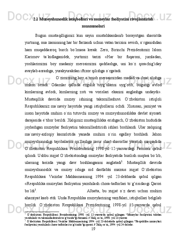 2.1 Muzeyshunoslik istiqbollari va muzeylar faoliyatini rivojlantirish
muammolari
Bugun   mustaqilligimiz   kun   sayin   mustahkamlanib   borayotgan   sharoitda
yurtning, ona zaminning har bir farzandi uchun vatan tarixini sevish, o`rganishdan
ham   muqaddasroq   burch   bo`lmasa   kerak.   Zero,   Birinchi   Prezidentimiz   Islom
Karimov   ta`kidlaganidek,   yurtimiz   tarixi   «Har   bir   fuqaroni,   jumladan,
yoshlarimizni   boy   madaniy   merosimizni   qadrlashga,   uni   ko`z   qorachig’iday
avaylab-asrashga, yurakyurakdan iftixor qilishga o`rgatadi. 
O`zimizning boy o`tmish merosimizdan madad va ibrat olishga
imkon   beradi.   Odamlar   qalbida   ezgulik   tuyg’ularini   uyg’otib,   bugungi   avlod
kimlarning   avlodi,   kimlarning   zoti   va   vorislari   ekanini   anglashga   undaydi».
Mustaqillik   davrida   muzey   ishining   takomillashuvi   O`zbekiston   istiqloli
Respublikamiz   ma`naviy   hayotida   yangi   istiqbollarni   ochdi.   Xususan,   jamiyat   va
inson  hayotida muhim   o`rin tutuvchi   muzey va  muzeyshunoslikka   davlat  siyosati
darajasida e`tibor berildi. Xalqimiz mustaqillikka erishgach, O`zbekiston hududida
joylashgan   muzeylar   faoliyatini   takomillashtirish   ishlari   boshlandi.   Ular   xalqning
ma`naviy-axloqiy   kamolotida   yanada   muhim   o`rin   egallay   boshladi.   Jahon
muzeyshunosligi   tajribalarini   qo`llashga   zarur   shart-sharoitlar   yaratish   maqsadida
O`zbekiston   Respublikasi   Prezidentining   1998-yil   12-yanvardagi   Farmoni   qabul
qilindi. Ushbu xujjat O`zbekistondagi muzeylar faoliyatida burilish nuqtasi bo`lib,
ularning   tarixda   yangi   davr   boshlanganini   anglatadi 1
.   Mustaqillik   davrida
muzeyshunoslik   va   muzey   ishiga   oid   dastlabki   maxsus   xujjat   O`zbekiston
Respublikasi   Vazirlar   Mahkamasining   1994   -yil   23-dekbarda   qabul   qilgan
«Respublika muzeylari faoliyatini yaxshilash chora-tadbirlari to`g’risida»gi Qarori
bo`ldi 2
.  Albatta,   bu   xujjat   o`z   davri   uchun   muhim
ahamiyat kasb etdi. Unda Respublika muzeylarining vazifalari, istiqbollari belgilab
borildi.   O`zbekiston   Respublikasi   Prezidentining   1998-yil   12-yanvarda   qabul
1
  O`zbekiston   Respublikasi   Prezidentining   1998   -yil   12-yanvarda   qabul   qilingan   “Muzeylar   faoliyatini   tubdan
yaxshilash va takomillashtirish to`g’risida”gi farmoni // Xalq so`zi, 1998 -yil 13-yanvar.
2
  O`zbekiston  Respublikasi  Vazirlar  Mahkamasining 1994 -yil  23-dekabrda  qabul  qilingan  “Respublika muzeylari
faoliyatini yaxshilash chora-tadbirlari to`g’risida”gi qarori // Xalq so`zi, 1994 -yil 24-dekabr.
19 