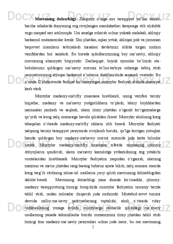 Mavzuning   dolzarbligi.   Xalqimiz   o’ziga   xos   taraqqiyot   yo’lini   tanlab,
barcha sohalarda dunyoning eng rivojlangan mamlakatlari darajasiga etib olishdek
ezgu maqsad sari intilmoqda. Uni amalga oshirish uchun yuksak malakali, ahloqiy
barkamol mutaxassislar kerak. Shu jihatdan, aqlan yetuk, ahloqan pok va jismonan
baquvvat   insonlarni   tarbiyalash   masalasi   davlatimiz   oldida   turgan   muhim
vazifalardan   biri   sanaladi.   Bu   borada   ajdodlarimizning   boy   ma’naviy,   ahloqiy
merosining   ahamiyati   beqiyosdir.   Darhaqiqat,   buyuk   siymolar   bo’lmish   ota-
bobolarimiz   qoldirgan   ma’naviy   merosni   ta’lim-tarbiya   sohasiga   tatbiq   etish
jamiyatimizning ahloqan barkamol a’zolarini shakllanishida samarali vositadir. Bu
o’rinda O‘zbekistonda faoliyat ko’rsatayotgan muzeylar faoliyati alohida ahamiyat
kasb etadi.
Muzeylar   madaniy-ma'rifiy   muassasa   hisoblanib,   uning   vazifasi   tarixiy
hujjatlar,   madaniy   va   ma'naviy   yodgorliklarni   to‘plash,   tabiiy   boyliklardan
namunalar   jamlash   va   saqlash,   ularni   ilmiy   jihatdan   o‘rganib   ko‘rgazmalarga
qo‘yish va keng xalq ommasiga havola qilishdan iborat. Muzeylar aholining keng
tabaqalari   o‘rtasida   madaniy-ma'rifiy   ishlarni   olib   boradi.   Muzeylar   faoliyati
xalqning tarixiy taraqqiyot  jarayonida  rivojlanib  borishi,  qo‘lga kiritgan yutuqlari
hamda   qoldirgan   boy   madaniy-ma'naviy   merosi   xususida   juda   katta   bilimlar
beradi.   Muzeylar   madaniy-ma'rifiy   muassasa   sifatida   ommaning   ijtimoiy
ehtiyojlarini   qondirish,   ularni   ma'naviy   kamolotga   yetkazishning   eng   yetakchi
vositalaridan   hisoblanadi.   Muzeylar   faoliyatini   yaqindan   o‘rganish,   ularning
mazmun va ma'no jihatdan rang-barang turlarini ajrata bilish, xalq ommasi orasida
keng   targ‘ib   etishning   xilma-xil   usullarini   joriy   qilish   mavzuning   dolzarbligidan
dalolat beradi. Mavzuning   dolzarbligi   yana   shunda   ko`rinadiki,   ijtimoiy-
madaniy   taraqqiyotning   hozirgi   bosqichida   muzeylar   faoliyatini   umumiy   tarzda
tahlil   etish,   undan   xulosalar   chiqarish   juda   muhimdir.   Mustabid-sovet   tuzumi
davrida   milliy-ma`naviy   qadriyatlarning   toptalishi,   aholi   o`rtasida   ruhiy
tushkunlikning   yuzaga   kelishi,   muzeylarga   rahbarlik   qilishdagi   ma`muriy
usullarning   yanada   takomillasha   borishi   mexanizmini   ilmiy   jihatdan   tahlil   etish
hozirgi   kun   madaniy-ma`naviy   jarayonlari   uchun   juda   zarur,   bu   esa   mavzuning
2 