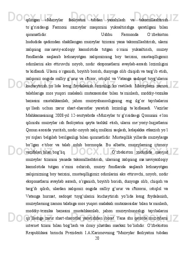 qilingan   «Muzeylar   faoliyatini   tubdan   yaxshilash   va   takomillashtirish
to`g’risida»gi   Farmoni   muzeylar   maqomini   yuksaltirishga   qaratilgani   bilan
qimmatlidir.  Ushbu   Farmonda   O`zbekiston
hududida   qadimdan   shakllangan   muzeylar   tizimini   yana   takomillashtirish,   ularni
xalqning   ma`naviy-axloqiy   kamolotida   tutgan   o`rnini   yuksaltirish,   muzey
fondlarida   saqlanib   kelinayotgan   xalqimizning   boy   tarixini,   mustaqilligimiz
odimlarini   aks   ettiruvchi   noyob,   nodir   eksponatlarni   avaylab-asrash   lozimligini
ta`kidlandi. Ularni o`rganish, boyitib borish, dunyoga olib chiqish va targ’ib etish,
xalqimiz   ongida   milliy   g’urur   va   iftixor,   istiqlol   va   Vatanga   sadoqat   tuyg’ularini
kuchaytirish   yo`lida   keng   foydalanish   lozimligi   ko`rsatiladi.   Muzeylarni   zamon
talablariga   mos   yuqori   malakali   mutaxassislar   bilan   ta`minlash,   moddiy-texnika
bazasini   mustahkamlab,   jahon   muzeyshunosligining   eng   ilg’or   tajribalarini
qo`llash   uchun   zarur   shart-sharoitlar   yaratish   lozimligi   ta`kidlanadi.   Vazirlar
Mahkamasining   2008-yil   12-sentyabrda   «Muzeylar   to`g’risida»gi   Qonunini   e`lon
qilinishi   muzeylar   ish   faoliyatini   qayta   tashkil   etish,   ularni   me`yoriy-hujjatlarini
Qonun asosida yuritish, nodir-noyob xalq mulkini saqlash, kelajakka etkazish yo`l
yo`riqlari  belgilab   berilganligi  bilan  qimmatlidir.  Mustaqillik   yillarda   muzeylarga
bo’lgan   e`tibor   va   talab   oshib   bormoqda.   Bu   albatta,   muzeylarning   ijtimoiy
vazifalari bilan bog’liq.  O’zbekiston   xududida   mavjud
muzeylar   tizimini   yanada   takomillashtirish,   ularning   xalqning   ma`naviyaxloqiy
kamolotida   tutgan   o’rnini   oshirish,   muzey   fondlarida   saqlanib   kelinayotgan
xalqimizning boy tarixini, mustaqilligimiz odimlarini aks ettiruvchi, noyob, nodir
eksponatlarni   avaylab   asrash,   o’rganish,   boyitib   borish,   dunyoga   olib,   chiqish   va
targ’ib   qilish,   ulardan   xalqimiz   ongida   milliy   g’urur   va   iftixorni,   istiqlol   va
Vatanga   hurmat,   sadoqat   tuyg’ularini   kuchaytirish   yo’lida   keng   foydalanish,
muzeylarning zamon talabiga mos yuqori malakali mutaxassislar bilan ta`minlash,
moddiy-texnika   bazasini   mustahkamlab,   jahon   muzeyshunosligi   tajribalarini
qo’llashga   zarur   shart-sharoitlar   yaratishdan   iborat.   Yana   shu   qatorda   muzeylarni
internet   tizimi   bilan   bog’lash   va   ilmiy   jihatdan   markaz   bo’lishdir.   O’zbekiston
Respublikasi   birinchi   Prezidenti   I.A.Karimovning   "Muzeylar   faoliyatini   tubdan
20 