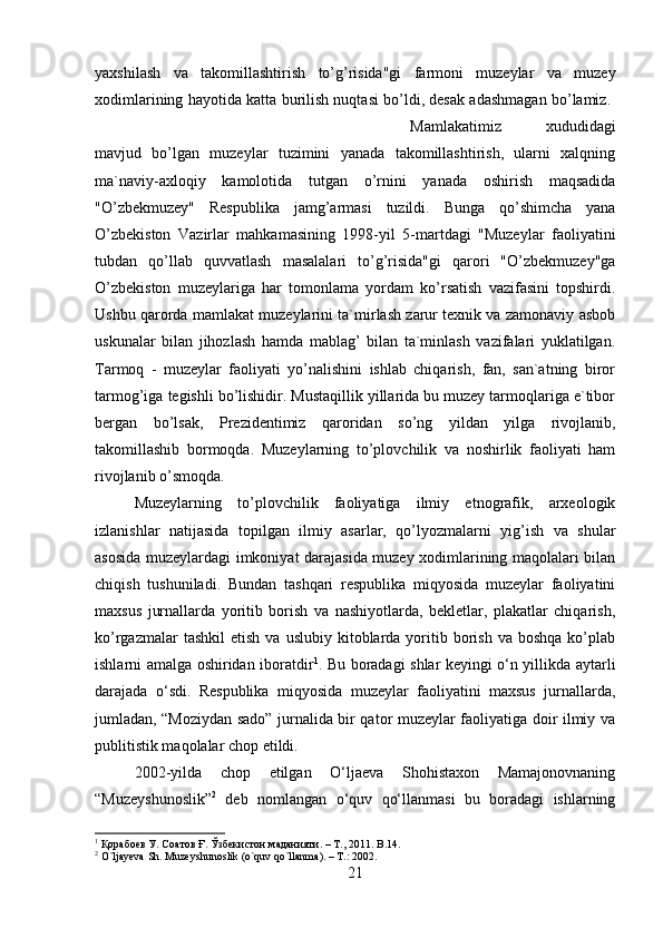 yaxshilash   va   takomillashtirish   to’g’risida"gi   farmoni   muzeylar   va   muzey
xodimlarining hayotida katta burilish nuqtasi bo’ldi, desak adashmagan bo’lamiz. 
Mamlakatimiz   xududidagi
mavjud   bo’lgan   muzeylar   tuzimini   yanada   takomillashtirish,   ularni   xalqning
ma`naviy-axloqiy   kamolotida   tutgan   o’rnini   yanada   oshirish   maqsadida
"O’zbekmuzey"   Respublika   jamg’armasi   tuzildi.   Bunga   qo’shimcha   yana
O’zbekiston   Vazirlar   mahkamasining   1998-yil   5-martdagi   "Muzeylar   faoliyatini
tubdan   qo’llab   quvvatlash   masalalari   to’g’risida"gi   qarori   "O’zbekmuzey"ga
O’zbekiston   muzeylariga   har   tomonlama   yordam   ko’rsatish   vazifasini   topshirdi.
Ushbu qarorda mamlakat muzeylarini ta`mirlash zarur texnik va zamonaviy asbob
uskunalar   bilan   jihozlash   hamda   mablag’   bilan   ta`minlash   vazifalari   yuklatilgan.
Tarmoq   -   muzeylar   faoliyati   yo’nalishini   ishlab   chiqarish,   fan,   san`atning   biror
tarmog’iga tegishli bo’lishidir. Mustaqillik yillarida bu muzey tarmoqlariga e`tibor
bergan   bo’lsak,   Prezidentimiz   qaroridan   so’ng   yildan   yilga   rivojlanib,
takomillashib   bormoqda.   Muzeylarning   to’plovchilik   va   noshirlik   faoliyati   ham
rivojlanib o’smoqda. 
Muzeylarning   to’plovchilik   faoliyatiga   ilmiy   etnografik,   arxeologik
izlanishlar   natijasida   topilgan   ilmiy   asarlar,   qo’lyozmalarni   yig’ish   va   shular
asosida muzeylardagi imkoniyat darajasida muzey xodimlarining maqolalari bilan
chiqish   tushuniladi.   Bundan   tashqari   respublika   miqyosida   muzeylar   faoliyatini
maxsus   jurnallarda   yoritib   borish   va   nashiyotlarda,   bekletlar,   plakatlar   chiqarish,
ko’rgazmalar  tashkil  etish   va  uslubiy  kitoblarda  yoritib  borish  va   boshqa  ko’plab
ishlarni amalga oshiridan iboratdir 1
. Bu boradagi shlar keyingi o‘n yillikda aytarli
darajada   o‘sdi.   Respublika   miqyosida   muzeylar   faoliyatini   maxsus   jurnallarda,
jumladan, “Moziydan sado” jurnalida bir qator muzeylar faoliyatiga doir ilmiy va
publitistik maqolalar chop etildi. 
2002-yilda   chop   etilgan   O‘ljaeva   Shohistaxon   Mamajonovnaning
“Muzeyshunoslik” 2
  deb   nomlangan   o‘quv   qo‘llanmasi   bu   boradagi   ishlarning
1
 Қорабоев У. Соатов Ғ. Ўзбекистон маданияти. – Т., 2011.  B .14.
2
  O ` ljayeva   Sh .  Muzeyshunoslik  ( o ` quv   qo ` llanma ). –  T .: 2002.
21 