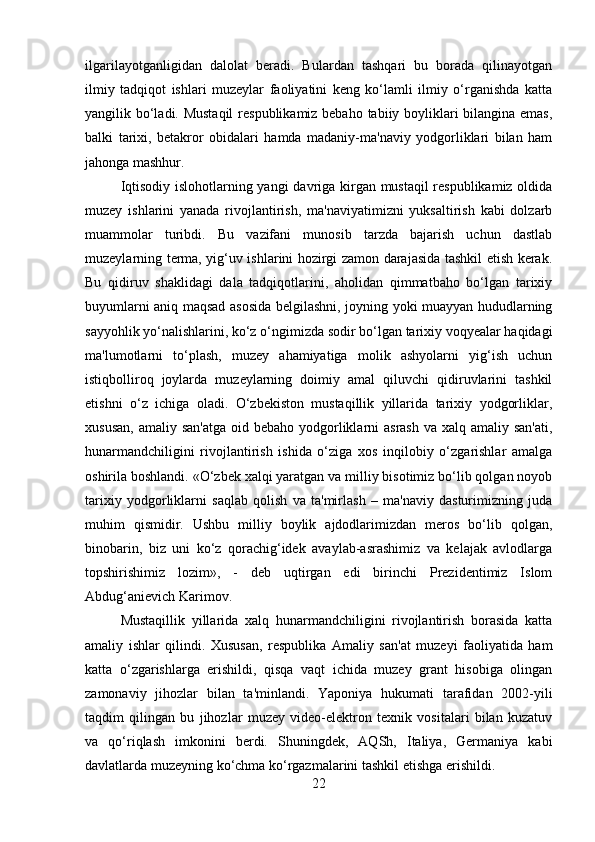 ilgarilayotganligidan   dalolat   beradi.   Bulardan   tashqari   bu   borada   qilinayotgan
ilmiy   tadqiqot   ishlari   muzeylar   faoliyatini   keng   ko‘lamli   ilmiy   o‘rganishda   katta
yangilik bo‘ladi. Mustaqil  respublikamiz bebaho tabiiy boyliklari  bilangina emas,
balki   tarixi,   betakror   obidalari   hamda   madaniy-ma'naviy   yodgorliklari   bilan   ham
jahonga mashhur. 
Iqtisodiy islohotlarning yangi  davriga kirgan mustaqil  respublikamiz oldida
muzey   ishlarini   yanada   rivojlantirish,   ma'naviyatimizni   yuksaltirish   kabi   dolzarb
muammolar   turibdi.   Bu   vazifani   munosib   tarzda   bajarish   uchun   dastlab
muzeylarning terma, yig‘uv ishlarini hozirgi zamon darajasida tashkil etish kerak.
Bu   qidiruv   shaklidagi   dala   tadqiqotlarini,   aholidan   qimmatbaho   bo‘lgan   tarixiy
buyumlarni aniq maqsad asosida belgilashni, joyning yoki muayyan hududlarning
sayyohlik yo‘nalishlarini, ko‘z o‘ngimizda sodir bo‘lgan tarixiy voqyealar haqidagi
ma'lumotlarni   to‘plash,   muzey   ahamiyatiga   molik   ashyolarni   yig‘ish   uchun
istiqbolliroq   joylarda   muzeylarning   doimiy   amal   qiluvchi   qidiruvlarini   tashkil
etishni   o‘z   ichiga   oladi.   O‘zbekiston   mustaqillik   yillarida   tarixiy   yodgorliklar,
xususan,  amaliy san'atga  oid bebaho yodgorliklarni  asrash  va  xalq amaliy san'ati,
hunarmandchiligini   rivojlantirish   ishida   o‘ziga   xos   inqilobiy   o‘zgarishlar   amalga
oshirila boshlandi. «O‘zbek xalqi yaratgan va milliy bisotimiz bo‘lib qolgan noyob
tarixiy   yodgorliklarni   saqlab   qolish   va   ta'mirlash   –   ma'naviy   dasturimizning   juda
muhim   qismidir.   Ushbu   milliy   boylik   ajdodlarimizdan   meros   bo‘lib   qolgan,
binobarin,   biz   uni   ko‘z   qorachig‘idek   avaylab-asrashimiz   va   kelajak   avlodlarga
topshirishimiz   lozim»,   -   deb   uqtirgan   edi   birinchi   Prezidentimiz   Islom
Abdug‘anievich Karimov. 
Mustaqillik   yillarida   xalq   hunarmandchiligini   rivojlantirish   borasida   katta
amaliy   ishlar   qilindi.   Xususan,   respublika   Amaliy   san'at   muzeyi   faoliyatida   ham
katta   o‘zgarishlarga   erishildi,   qisqa   vaqt   ichida   muzey   grant   hisobiga   olingan
zamonaviy   jihozlar   bilan   ta'minlandi.   Yaponiya   hukumati   tarafidan   2002-yili
taqdim   qilingan   bu   jihozlar   muzey   video-elektron   texnik   vositalari   bilan   kuzatuv
va   qo‘riqlash   imkonini   berdi.   Shuningdek,   AQSh,   Italiya,   Germaniya   kabi
davlatlarda muzeyning ko‘chma ko‘rgazmalarini tashkil etishga erishildi. 
22 