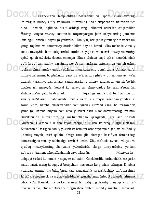 O‘zbekiston   Respublikasi   Madaniyat   va   sport   ishlari   vazirligi
ko‘magida   muzey   ilmiy   xodimlari   muzeyning   nodir   eksponatlari   tizimidan   uch
tilda   –   o‘zbek,   ingliz   va   rus   tillaridagi   rangli   albomni   nashrdan   chiqaradilar.
Hozirgi   vaqtda   muzey   zahirasida   saqlanayotgan   jami   ashyolarning   jamlama
katalogini tuzish nihoyasiga yetkazildi. Tabiiyki, har qanday muzey o‘z zahirasini
yangi   topilma   va   zamonaviy   asarlar   bilan   boyitib   boradi.   Shu   ma'noda   Amaliy
san'at   muzeyida   ham   xalq   san'ati   asarlarini   yig‘ish   va   ularni   muzey   zahirasiga
qabul   qilish   uzluksiz   davom   etmoqda.   Shuni   alohida   qayd   qilish   kerakki,   aholi
qo‘lida   bo‘lgan   amaliy   san'atning   noyob   namunalarini   aniqlash   va   yig‘ish   uchun
joylarda ilmiy-amaliy qidiruv ishlarini muntazam olib borish zarur. Amaliy san'at
muzeyi   zahirasini   boyitishning   yana   bir   o‘ziga   xos   jihati   –   bu   zamonaviy,   ya'ni
hozirda   yaratilayotgan   amaliy   san'at   asarlarini   muzey   zahirasiga   yig‘ish   bo‘lib,
mazkur   ish   muzeyda   faoliyat   ko‘rsatayotgan   ilmiy-badiiy   kengash   a'zolaridan
alohida ma'suliyatni talab qiladi. Saqlashga   molik   deb   topilgan   har   bir
amaliy   san'at   asarini   baholashda   ilmiylik   va   xolislik   nuqtai   nazaridan   yondashish
zarur.   Zero,   barcha   hunarmandlar   ham   yuksak   iste'dod   egasi   bo‘lmaganidek,
yaratilgan   barcha   buyum   ham   amaliy   san'at   asari   hisoblanavermasligi   ma'lum.
San'atshunos   olimlarimizning   ma'lumotlariga   qaraganda,   XX   asr   boshida
Buxoroning   o‘zida   400   dan   ziyod   zargar,   600   dan   ko‘proq   misgar   ishlagan.
Shulardan 50 tasigina badiiy yuksak va betakror asarlar yarata olgan, xolos. Badiiy
ijodning   noyob,   kishi   qalbini   o‘ziga   rom   qila   oladigan   kashfiyot   darajasidagi
namunasigina   muzey   zahirasiga   olinishi   lozim.   Shu   ma'noda   tuman,   viloyat   va
qishloq   muzeylarining   faoliyatini   yuksaltirish,   ularga   ilmiy-uslubiy   yordam
ko‘rsatish tizimini takomillashtirish davr talabidir.  Muzeylarda
tadqiqot ishlari ko‘lamini kengaytirish lozim. Kandakorlik, kashtachilik, zargarlik
san'at   tarixi,  uning  taraqqiyot   bosqichlari  mavzuida  ko‘p  ishlar  qilingan.  Kitoblar
yozilgan. Ammo,  shu  bilan birga  xalq kandakorlik va  kashtachilik  san'atini   ilmiy
falsafiy, etnogenetik va qiyosiy jihatdan o‘rganish, uning kitobot borasida qilinajak
ishlar   ko‘p.   Kandakorlik   va   kashta   naqshlari   xalqning   falsafiy   dunyoqarashi,   urf-
odatlari   tarixi,   etnogenetikasini   o‘rganishda   muhim   moddiy   manba   hisoblanadi.
23 