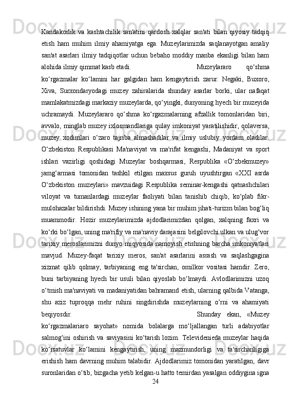 Kandakorlik   va   kashtachilik   san'atini   qardosh   xalqlar   san'ati   bilan   qiyosiy   tadqiq
etish   ham   muhim   ilmiy   ahamiyatga   ega.   Muzeylarimizda   saqlanayotgan   amaliy
san'at   asarlari   ilmiy   tadqiqotlar   uchun   bebaho   moddiy   manba   ekanligi   bilan   ham
alohida ilmiy qimmat kasb etadi.  Muzeylararo   qo‘shma
ko‘rgazmalar   ko‘lamini   har   galgidan   ham   kengaytirish   zarur.   Negaki,   Buxoro,
Xiva,   Surxondaryodagi   muzey   zahiralarida   shunday   asarlar   borki,   ular   nafaqat
mamlakatmizdagi markaziy muzeylarda, qo‘yingki, dunyoning hyech bir muzeyida
uchramaydi.   Muzeylararo   qo‘shma   ko‘rgazmalarning   afzallik   tomonlaridan   biri,
avvalo, minglab muzey ixlosmandlariga qulay imkoniyat yaratilishidir, qolaversa,
muzey   xodimlari   o‘zaro   tajriba   almashadilar   va   ilmiy   uslubiy   yordam   oladilar.
O‘zbekiston   Respublikasi   Ma'naviyat   va   ma'rifat   kengashi,   Madaniyat   va   sport
ishlari   vazirligi   qoshidagi   Muzeylar   boshqarmasi,   Respublika   «O‘zbekmuzey»
jamg‘armasi   tomonidan   tashkil   etilgan   maxsus   guruh   uyushtirgan   «XXI   asrda
O‘zbekiston   muzeylari»   mavzuidagi   Respublika   seminar-kengashi   qatnashchilari
viloyat   va   tumanlardagi   muzeylar   faoliyati   bilan   tanishib   chiqib,   ko‘plab   fikr-
mulohazalar bildirishdi. Muzey ishining yana bir muhim jihati-turizm bilan bog‘liq
muammodir.   Hozir   muzeylarimizda   ajdodlarimizdan   qolgan,   xalqning   faxri   va
ko‘rki bo‘lgan, uning ma'rifiy va ma'naviy darajasini belgilovchi ulkan va ulug‘vor
tarixiy meroslarimizni  dunyo miqyosida namoyish  etishning barcha imkoniyatlari
mavjud.   Muzey-faqat   tarixiy   meros,   san'at   asarlarini   asrash   va   saqlashgagina
xizmat   qilib   qolmay,   tarbiyaning   eng   ta'sirchan,   omilkor   vositasi   hamdir.   Zero,
buni   tarbiyaning   hyech   bir   usuli   bilan   qiyoslab   bo‘lmaydi.   Avlodlarimizni   uzoq
o‘tmish ma'naviyati va madaniyatidan bahramand etish, ularning qalbida Vatanga,
shu   aziz   tuproqqa   mehr   ruhini   singdirishda   muzeylarning   o‘rni   va   ahamiyati
beqiyosdir.  Shunday   ekan,   «Muzey
ko‘rgazmalariaro   sayohat»   nomida   bolalarga   mo‘ljallangan   turli   adabiyotlar
salmog‘ini   oshirish   va   saviyasini   ko‘tarish   lozim.   Televidenieda   muzeylar   haqida
ko‘rsatuvlar   ko‘lamini   kengaytirish,   uning   mazmundorligi   va   ta'sirchanligiga
erishish   ham   davrning   muhim   talabidir.   Ajdodlarimiz   tomonidan   yaratilgan,   davr
suronlaridan o‘tib, bizgacha yetib kelgan-u hatto temirdan yasalgan oddiygina igna
24 