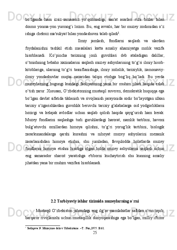 bo‘lganda   ham   izsiz-samarasiz   yo‘qolmasligi,   san'at   asarlari   ruhi   bizlar   bilan
doimo yonma-yon yurmog‘i lozim. Bu, eng avvalo, har bir muzey xodimidan o‘z
ishiga cheksiz ma'suliyat bilan yondashuvni talab qiladi 1
. 
Ilmiy   jamlash,   fondlarni   saqlash   va   ulardan
foydalanishni   tashkil   etish   masalalari   katta   amaliy   ahamiyatga   molik   vazifa
hisoblanadi.   Ko‘pincha   tarixning   jonli   guvohlari   deb   ataladigan   dalillar,
o‘tmishning bebaho xazinalarini saqlash  muzey ashyolarining to‘g‘ri  ilmiy hisob-
kitoblariga,   ularning   to‘g‘ri   tasniflanishiga,   ilmiy   xolislik,   tarixiylik,   zamonaviy-
ilmiy   yondashuvlar   nuqtai   nazaridan   talqin   etishga   bog‘liq   bo‘ladi.   Bu   yerda
muzeylarning   bugungi   kundagi   faoliyatining   yana   bir   muhim   jihati   haqida   eslab
o‘tish zarur. Xususan, O‘zbekistonning mustaqil suveren, demokratik huquqqa ega
bo‘lgan davlat  sifatida tiklanish va rivojlanish jarayonida sodir  bo‘layotgan ulkan
tarixiy   o‘zgarishlardan   guvohlik   beruvchi   tarixiy   g‘alabalarga   oid   yodgorliklarni
hozirgi   va   kelajak   avlodlar   uchun   saqlab   qolish   haqida   qayg‘urish   ham   kerak.
Muzey   fondlarini   saqlashga   turli   guruhlardagi   harorat,   namlik   tartibini,   havoni
bulg‘atuvchi   omillardan   himoya   qilishni,   to‘g‘ri   yorug‘lik   tartibini,   biologik
zararkunandalarga   qarshi   kurashni   va   nihoyat   muzey   ashyolarini   mexanik
zararlanishdan   himoya   etishni,   shu   jumladan,   favqulodda   holatlarda   muzey
fondlarini   himoya   etishni   hisobga   olgan   holda   muzey   ashyolarini   saqlash   uchun
eng   samarador   sharoit   yaratishga   e'tiborni   kuchaytirish   shu   kunning   amaliy
jihatdan yana bir muhim vazifasi hisoblanadi.
2.2 Tarbiyaviy ishlar tizimida muzeylarning o`rni
Mustaqil  O‘zbekiston jahondagi eng ilg‘or mamlakatlar safidan o‘rin topib,
barqaror rivojlanishi uchun mustaqillik dunyoqarashiga ega bo‘lgan, milliy iftixor
1
 Sodiqova N. Muzeynoe delo v Uzbekistane. –T.: Fan,1975. B.61.
25 