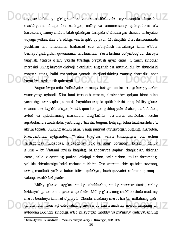 tuyg‘usi   bilan   yo‘g‘rilgan,   hur   va   erkin   fikrlovchi,   ayni   vaqtda   fuqarolik
mas'uliyatini   chuqur   his   etadigan,   milliy   va   umuminsoniy   qadriyatlarni   o‘z
kasbkori, ijtimoiy muhiti talab qiladigan darajada o‘zlashtirgan shaxsni  tarbiyalab
voyaga yetkazishni o‘z oldiga vazifa qilib qo‘yadi. Mustaqillik O`zbekistonimizda
yoshlarni   har   tomonlama   barkamol   etib   tarbiyalash   masalasiga   katta   e`tibor
berilayotganligidan   quvonamiz,   fahrlanamiz.   Yosh   kishini   bo`yinbog’ini   chiroyli
tang’ish,   teatrda   o`zini   yaxshi   tutishga   o`rgatish   qiyin   emas.   O`tmish   avlodlar
merosini uning hayotiy ehtiyoji ekanligini anglatish esa mushkuldir, bu shunchaki
maqsad   emas,   balki   madaniyat   yanada   rivojlanishining   zaruriy   shartidir.   Axir
hayot bir joyda turib qolmaydi. 
Bugun bizga mikrokalkulyatorlar maqul tushgan bo`lsa, ertaga kompyuterlar
zaruriyatga   aylandi.   Kim   buni   tushunib   etmasa,   almisoqdan   qolgan   bisot   bilan
yashashga   umid   qilsa,   u   holda   hayotdan   orqada   qolib   ketishi   aniq.   Milliy   g‘urur
insonni o‘zi tug‘ilib o‘sgan, kindik qoni tomgan qishloq yoki shahar, ota-bobolari,
avlod   va   ajdodlarining   maskanini   ulug‘lashda,   ota-onasi,   akaukalari,   xeshu
aqrabolarini e'zozlashda, yurtining o‘tmishi, buguni, kelajagi bilan faxrlanishda o‘z
aksini topadi. Shuning uchun ham, Yangi jamiyat qurilayotgan bugungi sharoitda,
Prezidentimiz   aytganidek:   “Vatan   tuyg‘usi,   vatan   tushunchasi   biz   uchun
sajdagohday   muqaddas,   sajdagohday   pok   va   ulug‘   bo‘lmog‘i   kerak...”   Milliy
g‘urur   –   bu   Vatanni   sevish   haqidagi   balandparvoz   gaplar,   chaqiriqlar,   shiorlar
emas,   balki   el-yurtning   porloq   kelajagi   uchun,   xalq   uchun,   millat   farovonligi
yo‘lida   chinakamiga   halol   mehnat   qilishdir.   Ona   zaminni   chin   qalbdan   sevmoq,
uning   manfaati   yo‘lida   butun   bilim,   qobiliyat,   kuch-quvvatni   safarbar   qilmoq   –
vatanparvarlik belgisidir 1
. 
Milliy   g‘urur   tuyg‘usi   milliy   takabburlik,   milliy   manmansirash,   milliy
kekkayishga tamomila qarama-qarshidir. Milliy g‘ururning shakllanishida madaniy
meros benihoya kata rol o‘ynaydi. Chunki, madaniy meros har bir millatning qadr-
qimmatidir. Inson aql-zakovatining mevasi bo‘lmish madaniy meros, xalqning bir
avloddan ikkinchi avlodiga o‘tib kelayotgan moddiy va ma'naviy qadriyatlarining
1
 Mirzaaliyev E. Baxriddinov O. Tarix-ma`naviyat ko`zgusi. Namangan, 2006. B.27.
26 