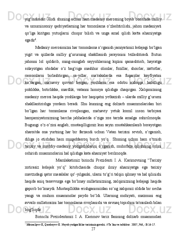 yig‘indisidir. Xudi shuning uchun ham madaniy merosning boyib borishida milliy
va umuminsoniy qadriyatlarning har tomonlama o‘zlashtirilishi, jahon madaniyati
qo‘lga   kiritgan   yutuqlarni   chuqur   bilish   va   unga   amal   qilish   katta   ahamiyatga
egadir 1
.
Madaniy merosimizni har tomonlama o‘rganish jamiyatimiz kelajagi bo‘lgan
yigit   va   qizlarda   milliy   g‘ururning   shakllanish   jarayonini   tezlashtiradi.   Butun
jahonni   lol   qoldirib,   ming-minglab   sayyohlarning   kqzini   qamashtirib,   hayratga
solayotgan   obidalar   o‘z   bag‘riga   mashhur   olimlar,   fozillar,   shoirlar,   xattotlar,
rassomlarni   birlashtirgan,   sa-yillar,   ma'rakalarda   esa   fuqarolar   kayfiyatini
ko‘targan,   ma'naviy   quvvat   bergan,   yoshlarni   esa   odobu   axloqqa,   halolligu
poklikka,   botirlikka,   mardlik,   vatanni   himoya   qilishga   chaqirgan.   Xalqimizning
madaniy merosi haqida yoshlarga bor haqiqatni yetkazish – ularda milliy g‘ururni
shakllantirishga   yordam   beradi.   Shu   kunning   eng   dolzarb   muammolaridan   biri
bo‘lgan   har   tomonlama   rivojlangan,   ma'naviy   yetuk   komil   inson   tarbiyasi
hamjamiyatimizning   barcha   jabhalarida   o‘ziga   xos   tarzda   amalga   oshirilmoqda.
Bugungi o‘z-o‘zini anglab, mustaqilligimiz kun sayin mustahkamlanib borayotgan
sharoitda   ona   yurtning   har   bir   farzandi   uchun   Vatan   tarixini   sevish,   o‘rganish,
diliga   jo   etishdan   ham   muqaddasroq   burch   yo‘q..   Shuning   uchun   ham   o‘tmish
tarixiy   va   moddiy-madaniy   yodgorliklarini   o‘rganish,   muhofaza   qilishning   rolini
oshirish muammolarini hal qilishga kata ahamiyat berilmoqda. 
Mamlakatimiz   birinchi   Prezidenti   I.   A.   Karimovning   “Tarixiy
xotirasiz   kelajak   yo‘q”   kitobchasida   chuqur   ilmiy   ahamiyatga   ega   tarixiy
mavzudagi qator masalalar qo‘-yilganki, ularni to‘g‘ri talqin qilmay va hal qilinishi
haqida aniq tasavvurga ega bo‘lmay millatimizning, xalqimizning kelajagi haqida
gapirib bo‘lmaydi. Mustaqillikka erishganimizdan so‘ng xalqimiz oldida bir necha
yangi   va   muhim   muammolar   paydo   bo‘ldi.   Ularning   mohiyati,   mazmuni   eng
avvalo millatimizni har tomonlama rivojlanishi va ravnaq topishini ta'minlash bilan
bog‘liqdir. 
Birinchi   Prezidentimiz   I.   A.   Karimov   tarix   fanining   dolzarb   muammolari
1
 Mirzaaliyev E, Qoraboyev E. Noyob yodgorliklar-tariximiz guvohi. //Ta`lim va tafakkur. 2007, №3, -B.16-17.
27 