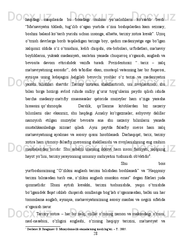 haqidagi   maqolasida   bu   boradagi   muhim   yo‘nalishlarni   ko‘rsatib   berdi:
“Ma'naviyatni   tiklash,   tug‘ilib   o‘sgan   yurtida   o‘zini   boshqalardan   kam   sezmay,
boshini baland ko‘tarib yurishi uchun insonga, albatta, tarixiy xotira kerak”. Uzoq
o‘tmish   davrlarga   borib   taqaladigan   tarixga   boy,   qadim   madaniyatga   ega   bo‘lgan
xalqimiz   oldida   o‘z   o‘tmishini,   kelib   chiqishi,   ota-bobolari,   urfodatlari,   ma'naviy
boyliklarini, yuksak madaniyati, san'atini  yanada chuqurroq o‘rganish, anglash va
bevosita   davom   ettirishdek   vazifa   turadi.   Prezidentimiz   “...tarix   –   xalq
ma'naviyatining asosidir”, deb ta'kidlar ekan, mustaqil  vatanning har bir  fuqarosi,
ayniqsa   uning   kelajagini   belgilab   beruvchi   yoshlar   o‘z   tarixi   va   madaniyatini
yaxshi   bilishlari   shartdir.   Tarixiy   xotirani   shakllantirish,   uni   rivojlantirish,   shu
bilan   birga   hozirgi   avlod   ruhida   milliy   g‘urur   tuyg‘ularini   paydo   qilish   ishida
barcha   madaniy-ma'rifiy   muassasalar   qatorida   muzeylar   ham   o‘ziga   yarasha
hissasini qo‘shmoqda. Darslik,   qo‘llanma   kitoblardan   biz   nazariy
bilimlarni   olar   ekanmiz,   shu   haqdagi   Amaliy   ko‘rgazmalar,   ashyoviy   dalillar
namoyish   etilgan   muzeylar   bevosita   ana   shu   nazariy   bilimlarni   yanada
mustahkamlashga   xizmat   qiladi.   Ayni   paytda   falsafiy   meros   ham   xalq
ma'naviyatining   ajralmas   va   asosiy   qismi   hisoblanadi.   Darhaqiqat,   tarix,   tarixiy
xotira ham ijtimoiy-falsafiy merosning shakllanishi va rivojlanishining eng muhim
manbalaridan   biridir.   Shu   sababli   ularning   ikkovi   ham   inson   faoliyati,   xalqning
hayot yo‘lini, tarixiy jarayonning umumiy mohiyatini tushunish ob'ektidir 1
. 
Shu   bois
yurtboshimizning   “O‘zlikni   anglash   tarixni   bilishdan   boshlanadi”   va   “Haqqoniy
tarixni   bilmasdan   turib   esa,   o‘zlikni   anglash   mumkin   emas”   degan   fikrlari   juda
qimmatlidir.   Shuni   aytish   kerakki,   tarixni   tushunishda,   yaqin   o‘tmishda
bo‘lganidek faqat ishlab chiqarish omillariga bog‘lab o‘rganmasdan, balki uni har
tomonlama   anglab,   ayniqsa,   ma'naviyatimizning   asosiy   manbai   va   negizi   sifatida
o‘rganish zarur. 
Tarixiy   xotira   –   har   bir   xalq,   millat   o‘zining   zamon   va   makondagi   o‘rnini,
nasl-nasabini,   o‘zligini   anglashi,   o‘zining   haqiqiy   tarixini,   ma'naviyat   va
1
 Davlatov.B. Ibragimov O. Muzeyshunoslik atamalarining izoxli lug’ati. – T.: 2005.
28 