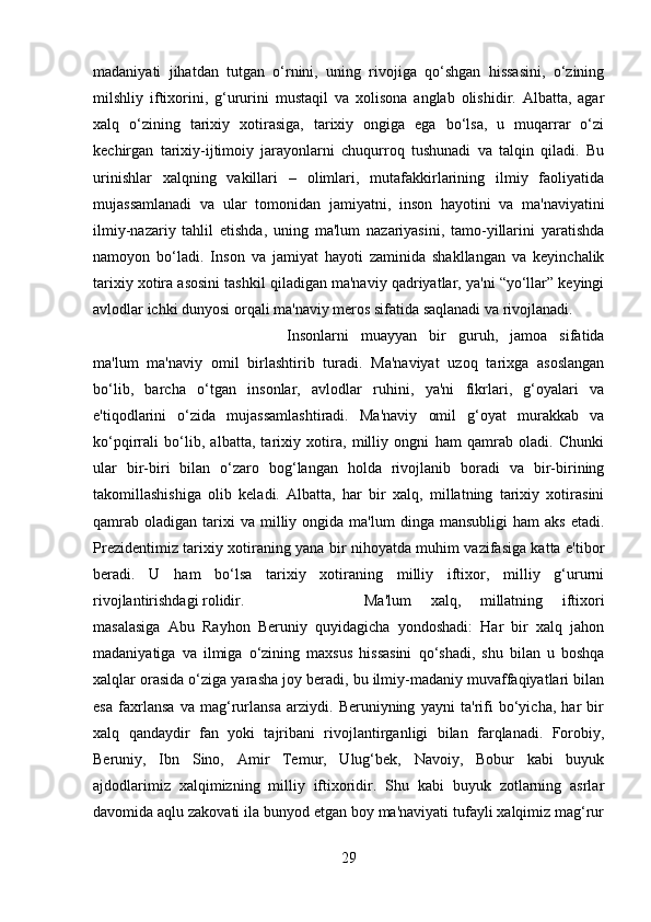 madaniyati   jihatdan   tutgan   o‘rnini,   uning   rivojiga   qo‘shgan   hissasini,   o‘zining
milshliy   iftixorini,   g‘ururini   mustaqil   va   xolisona   anglab   olishidir.   Albatta,   agar
xalq   o‘zining   tarixiy   xotirasiga,   tarixiy   ongiga   ega   bo‘lsa,   u   muqarrar   o‘zi
kechirgan   tarixiy-ijtimoiy   jarayonlarni   chuqurroq   tushunadi   va   talqin   qiladi.   Bu
urinishlar   xalqning   vakillari   –   olimlari,   mutafakkirlarining   ilmiy   faoliyatida
mujassamlanadi   va   ular   tomonidan   jamiyatni,   inson   hayotini   va   ma'naviyatini
ilmiy-nazariy   tahlil   etishda,   uning   ma'lum   nazariyasini,   tamo-yillarini   yaratishda
namoyon   bo‘ladi.   Inson   va   jamiyat   hayoti   zaminida   shakllangan   va   keyinchalik
tarixiy xotira asosini tashkil qiladigan ma'naviy qadriyatlar, ya'ni “yo‘llar” keyingi
avlodlar ichki dunyosi orqali ma'naviy meros sifatida saqlanadi va rivojlanadi. 
Insonlarni   muayyan   bir   guruh,   jamoa   sifatida
ma'lum   ma'naviy   omil   birlashtirib   turadi.   Ma'naviyat   uzoq   tarixga   asoslangan
bo‘lib,   barcha   o‘tgan   insonlar,   avlodlar   ruhini,   ya'ni   fikrlari,   g‘oyalari   va
e'tiqodlarini   o‘zida   mujassamlashtiradi.   Ma'naviy   omil   g‘oyat   murakkab   va
ko‘pqirrali   bo‘lib,   albatta,   tarixiy   xotira,   milliy   ongni   ham   qamrab   oladi.   Chunki
ular   bir-biri   bilan   o‘zaro   bog‘langan   holda   rivojlanib   boradi   va   bir-birining
takomillashishiga   olib   keladi.   Albatta,   har   bir   xalq,   millatning   tarixiy   xotirasini
qamrab   oladigan  tarixi  va  milliy  ongida  ma'lum  dinga  mansubligi   ham   aks  etadi.
Prezidentimiz tarixiy xotiraning yana bir nihoyatda muhim vazifasiga katta e'tibor
beradi.   U   ham   bo‘lsa   tarixiy   xotiraning   milliy   iftixor,   milliy   g‘ururni
rivojlantirishdagi rolidir.  Ma'lum   xalq,   millatning   iftixori
masalasiga   Abu   Rayhon   Beruniy   quyidagicha   yondoshadi:   Har   bir   xalq   jahon
madaniyatiga   va   ilmiga   o‘zining   maxsus   hissasini   qo‘shadi,   shu   bilan   u   boshqa
xalqlar orasida o‘ziga yarasha joy beradi, bu ilmiy-madaniy muvaffaqiyatlari bilan
esa   faxrlansa   va   mag‘rurlansa   arziydi.   Beruniyning   yayni   ta'rifi   bo‘yicha,   har   bir
xalq   qandaydir   fan   yoki   tajribani   rivojlantirganligi   bilan   farqlanadi.   Forobiy,
Beruniy,   Ibn   Sino,   Amir   Temur,   Ulug‘bek,   Navoiy,   Bobur   kabi   buyuk
ajdodlarimiz   xalqimizning   milliy   iftixoridir.   Shu   kabi   buyuk   zotlarning   asrlar
davomida aqlu zakovati ila bunyod etgan boy ma'naviyati tufayli xalqimiz mag‘rur
29 