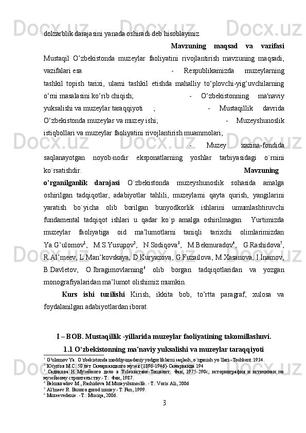 dolzarblik darajasini yanada oshiradi deb hisoblaymiz.
Mavzuning   maqsad   va   vazifasi
Mustaqil   O’zbekistonda   muzeylar   faoliyatini   rivojlantirish   mavzuning   maqsadi,
vazifalari esa  -   Respublikamizda   muzeylarning
tashkil   topish   tarixi,   ularni   tashkil   etishda   mahalliy   to‘plovchi-yig‘uvchilarning
o‘rni masalasini ko‘rib chiqish;  -   O‘zbekistonning   ma'naviy
yuksalishi va muzeylar taraqqiyoti ; -   Mustaqillik   davrida
O‘zbekistonda muzeylar va muzey ishi; -   Muzeyshunoslik
istiqbollari va muzeylar faoliyatini rivojlantirish muammolari;
-   Muzey   xazina-fondida
saqlanayotgan   noyob-nodir   eksponatlarning   yoshlar   tarbiyasidagi   o`rnini
ko`rsatishdir. Mavzuning
o’rganilganlik   darajasi   O`zbekistonda   muzeyshunoslik   sohasida   amalga
oshirilgan   tadqiqotlar,   adabiyotlar   tahlili,   muzeylarni   qayta   qurish,   yangilarini
yaratish   bo`yicha   olib   borilgan   bunyodkorlik   ishlarini   umumlashtiruvchi
fundamental   tadqiqot   ishlari   u   qadar   ko`p   amalga   oshirilmagan.     Yurtimizda
muzeylar   faoliyatiga   oid   ma’lumotlarni   taniqli   tarixchi   olimlarimizdan
Ya.G’ulomov 1
,   M.S.Yusupov 2
,   N.Sodiqova 3
,   M.Bekmuradov 4
,   G.Rashidova 5
,
R.Al’meev, L.Man’kovskaya, D.Kuryazova, G.Fuzailova, M.Xasanova,  I.Inamov,
B.Davletov,   O.Ibragimovlarning 6
  olib   borgan   tadqiqotlaridan   va   yozgan
monografiyalaridan ma’lumot olishimiz mumkin.
Kurs   ishi   tuzilishi   Kirish,   ikkita   bob,   to’rtta   paragraf,   xulosa   va
foydalanilgan adabiyotlardan iborat.
I – BOB. Mustaqillik -yillarida muzeylar faoliyatining takomillashuvi.
1.1 O‘zbekistonning ma'naviy yuksalishi va muzeylar taraqqiyoti
1
 G’ulomov Ya. O`zbekistonda moddiy-madaniy yodgorliklarni saqlash, o`rganish yo`llari.-Toshkent:1934.
2
 Юсупов М.С. 50 лет Самаркандкого музея (1896-1946)-Самарканда 194
3
  Садиқова   Н   Музейного   дело   в   Узбекистане-Тошкент:   Фан,   1975-290с;   историография   и   истичники   по
музейному строителъству.-Т.: Фан, 1987.
4
 Bekmuradov M., Rashidova M Muzeyshunoslik. -T.: Voris Ali, 2006
5
 Al’meev R. Buxoro gorod muzey.-T: Fan, 1999.
6
 Muzeevedenie. -T.: Musiqa, 2006.
3 