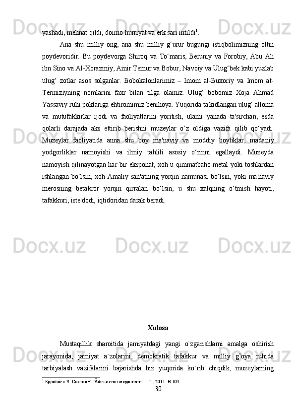 yashadi, mehnat qildi, doimo hurriyat va erk sari intildi 1
. 
Ana   shu   milliy   ong,   ana   shu   milliy   g‘urur   bugungi   istiqbolimizning   oltin
poydevoridir.   Bu   poydevorga   Shiroq   va   To‘maris,   Beruniy   va   Forobiy,   Abu   Ali
ibn Sino va Al-Xorazmiy, Amir Temur va Bobur, Navoiy va Ulug‘bek kabi yuzlab
ulug‘   zotlar   asos   solganlar.   Bobokalonlarimiz   –   Imom   al-Buxoriy   va   Imom   at-
Termiziyning   nomlarini   faxr   bilan   tilga   olamiz.   Ulug‘   bobomiz   Xoja   Ahmad
Yassaviy ruhi poklariga ehtiromimiz benihoya. Yuqorida ta'kidlangan ulug‘ alloma
va   mutufakkirlar   ijodi   va   faoliyatlarini   yoritish,   ularni   yanada   ta'sirchan,   esda
qolarli   darajada   aks   ettirib   berishni   muzeylar   o‘z   oldiga   vazifa   qilib   qo‘yadi.
Muzeylar   faoliyatida   anna   shu   boy   ma'naviy   va   moddiy   boyliklar,   madaniy
yodgorliklar   namoyishi   va   ilmiy   tahlili   asosiy   o‘rinni   egallaydi.   Muzeyda
namoyish qilinayotgan har bir eksponat, xoh u qimmatbaho metal yoki toshlardan
ishlangan bo‘lsin, xoh Amaliy san'atning  yorqin namunasi  bo‘lsin, yoki  ma'naviy
merosning   betakror   yorqin   qirralari   bo‘lsin,   u   shu   xalqning   o‘tmish   hayoti,
tafakkuri, iste'dodi, iqtidoridan darak beradi.
Xulosa
Mustaqillik   sharoitida   jamiyatdagi   yangi   o`zgarishlarni   amalga   oshirish
jarayonida,   jamiyat   a`zolarini,   demokratik   tafakkur   va   milliy   g’oya   ruhida
tarbiyalash   vazifalarini   bajarishda   biz   yuqorida   ko`rib   chiqdik,   muzeylarning
1
 Қорабоев У. Соатов Ғ. Ўзбекистон маданияти. – Т., 2011.  B.104.
30 