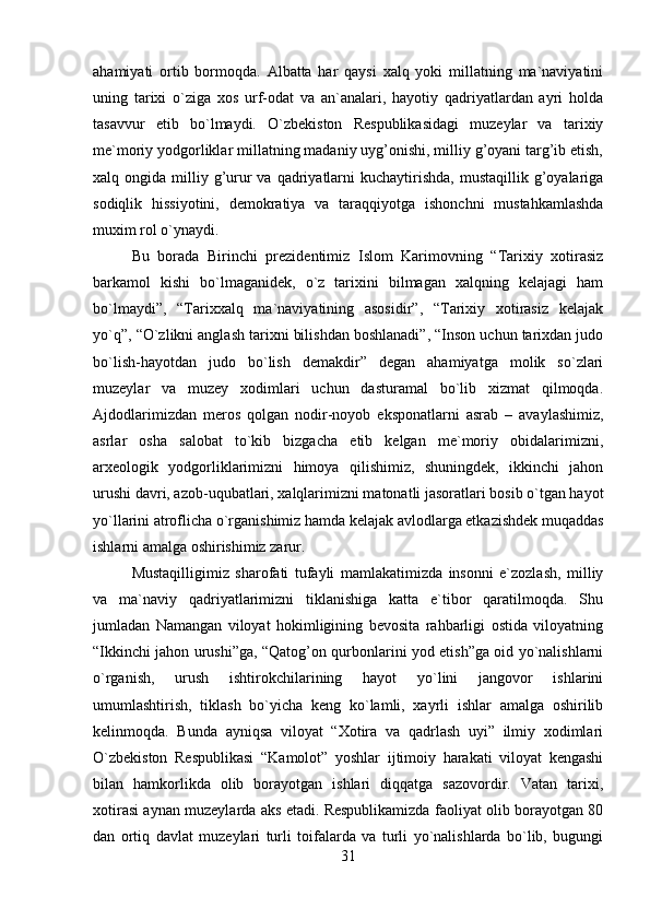 ahamiyati   ortib   bormoqda.   Albatta   har   qaysi   xalq   yoki   millatning   ma`naviyatini
uning   tarixi   o`ziga   xos   urf-odat   va   an`analari,   hayotiy   qadriyatlardan   ayri   holda
tasavvur   etib   bo`lmaydi.   O`zbekiston   Respublikasidagi   muzeylar   va   tarixiy
me`moriy yodgorliklar millatning madaniy uyg’onishi, milliy g’oyani targ’ib etish,
xalq ongida  milliy g’urur  va  qadriyatlarni   kuchaytirishda,   mustaqillik g’oyalariga
sodiqlik   hissiyotini,   demokratiya   va   taraqqiyotga   ishonchni   mustahkamlashda
muxim rol o`ynaydi. 
Bu   borada   Birinchi   prezidentimiz   Islom   Karimovning   “Tarixiy   xotirasiz
barkamol   kishi   bo`lmaganidek,   o`z   tarixini   bilmagan   xalqning   kelajagi   ham
bo`lmaydi”,   “Tarixxalq   ma`naviyatining   asosidir”,   “Tarixiy   xotirasiz   kelajak
yo`q”, “O`zlikni anglash tarixni bilishdan boshlanadi”, “Inson uchun tarixdan judo
bo`lish-hayotdan   judo   bo`lish   demakdir”   degan   ahamiyatga   molik   so`zlari
muzeylar   va   muzey   xodimlari   uchun   dasturamal   bo`lib   xizmat   qilmoqda.
Ajdodlarimizdan   meros   qolgan   nodir-noyob   eksponatlarni   asrab   –   avaylashimiz,
asrlar   osha   salobat   to`kib   bizgacha   etib   kelgan   me`moriy   obidalarimizni,
arxeologik   yodgorliklarimizni   himoya   qilishimiz,   shuningdek,   ikkinchi   jahon
urushi davri, azob-uqubatlari, xalqlarimizni matonatli jasoratlari bosib o`tgan hayot
yo`llarini atroflicha o`rganishimiz hamda kelajak avlodlarga etkazishdek muqaddas
ishlarni amalga oshirishimiz zarur. 
Mustaqilligimiz   sharofati   tufayli   mamlakatimizda   insonni   e`zozlash,   milliy
va   ma`naviy   qadriyatlarimizni   tiklanishiga   katta   e`tibor   qaratilmoqda.   Shu
jumladan   Namangan   viloyat   hokimligining   bevosita   rahbarligi   ostida   viloyatning
“Ikkinchi jahon urushi”ga, “Qatog’on qurbonlarini yod etish”ga oid yo`nalishlarni
o`rganish,   urush   ishtirokchilarining   hayot   yo`lini   jangovor   ishlarini
umumlashtirish,   tiklash   bo`yicha   keng   ko`lamli,   xayrli   ishlar   amalga   oshirilib
kelinmoqda.   Bunda   ayniqsa   viloyat   “Xotira   va   qadrlash   uyi”   ilmiy   xodimlari
O`zbekiston   Respublikasi   “Kamolot”   yoshlar   ijtimoiy   harakati   viloyat   kengashi
bilan   hamkorlikda   olib   borayotgan   ishlari   diqqatga   sazovordir.   Vatan   tarixi,
xotirasi aynan muzeylarda aks etadi. Respublikamizda faoliyat olib borayotgan 80
dan   ortiq   davlat   muzeylari   turli   toifalarda   va   turli   yo`nalishlarda   bo`lib,   bugungi
31 