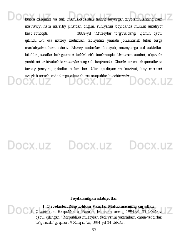 kunda   xalqimiz   va   turli   mamlakatlardan   tashrif   buyurgan   ziyoratchilarning   ham
ma`naviy,   ham   ma`rifiy   jihatdan   ongini,   ruhiyatini   boyitishda   muhim   amaliyot
kasb etmoqda.  2008-yil   “Muzeylar   to`g’risida”gi   Qonun   qabul
qilindi.   Bu   esa   muzey   xodimlari   faoliyatini   yanada   jonlantirish   bilan   birga
mas`uliyatini   ham   oshirdi.   Muzey   xodimlari   faoliyati,   muzeylarga   oid   bukletlar,
kitoblar, suratlar ko`rgazmasi  tashkil  etib borilmoqda. Umuman axolini, o`quvchi
yoshlarni tarbiyalashda muzeylarning roli beqiyosdir. Chunki barcha eksponatlarda
tarixiy   jarayon,   ajdodlar   nafasi   bor.   Ular   qoldirgan   ma`naviyat,   boy   merosni
avaylab-asrash, avlodlarga etkazish esa muqaddas burchimizdir.
Foydalanilgan adabiyotlar
I. O`zbekiston Respublikasi Vazirlar Mahkamasining xujjatlari.
1. O`zbekiston   Respublikasi   Vazirlar   Mahkamasining   1994-yil   23-dekabrda
qabul qilingan “Respublika muzeylari faoliyatini yaxshilash chora-tadbirlari
to`g’risida”gi qarori // Xalq so`zi, 1994-yil 24-dekabr.
32 