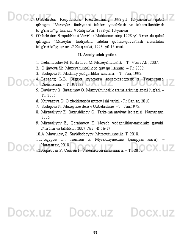 2. O`zbekiston   Respublikasi   Prezidentining   1998-yil   12-yanvarda   qabul
qilingan   “Muzeylar   faoliyatini   tubdan   yaxshilash   va   takomillashtirish
to`g’risida”gi farmoni // Xalq so`zi, 1998-yil 13-yanvar.
3. O`zbekiston Respublikasi Vazirlar Mahkamasining 1998-yil 5-martda qabul
qilingan   “Muzeylar   faoliyatini   tubdan   qo`llab-quvvatlash   masalalari
to`g’risida”gi qarori. // Xalq so`zi, 1998 -yil 15-mart.
II. Asosiy adabiyotlar.
1. Bekmurodov M. Rashidova M. Muzeyshunoslik – T.: Voris Ali, 2007.
2. O`ljayeva Sh. Muzeyshunoslik (o`quv qo`llanma). – T.: 2002.
3. Sodiqova N. Madaniy yodgorliklar xazinasi. - T.: Fan, 1995.
4. Бартолд   В.В.   Задача   русского   востоковедения   в   Туркестане.
Сочинения. – Т.: 9.1977 .
5. Davlatov.B. Ibragimov O. Muzeyshunoslik atamalarining izoxli lug’ati. –
T.: 2005
6. Kuryazova D. O`zbekistonda muzey ishi tarixi. -T.: San’at, 2010.
7. Sodiqova N. Muzeynoe delo v Uzbekistane. –T.: Fan,1975.
8. Mirzaaliyev   E.   Baxriddinov   O.   Tarix-ma`naviyat   ko`zgusi.   Namangan,
2006.
9. Mirzaaliyev   E,   Qoraboyev   E.   Noyob   yodgorliklar-tariximiz   guvohi.
//Ta`lim va tafakkur.  2007, №3, -B.16-17.
10. A. Mavrulov, Z. Sayidboboyev. Muzeyshunoslik. T. 2018.
11. Ғофуров   Н.,   Талапов   Б.   Музейшунослик   (маъруза   матн).   –
Наманган, 2018.
12. Қорабоев У. Соатов Ғ. Ўзбекистон маданияти. – Т., 2011.
33 