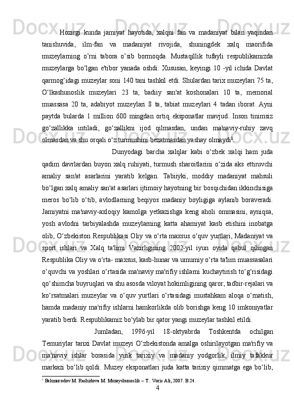 Hozirgi   kunda   jamiyat   hayotida,   xalqni   fan   va   madaniyat   bilan   yaqindan
tanishuvida,   ilm-fan   va   madaniyat   rivojida,   shuningdek   xalq   maorifida
muzeylarning   o’rni   tabora   o’sib   bormoqda.   Mustaqillik   tufayli   respublikamizda
muzeylarga   bo‘lgan   e'tibor   yanada   oshdi.   Xususan,   keyingi   10   -yil   ichida   Davlat
qarmog‘idagi muzeylar soni 140 tani tashkil etdi. Shulardan tarix muzeylari 75 ta,
O‘lkashunoslik   muzeylari   23   ta,   badiiy   san'at   koshonalari   10   ta,   memorial
muassasa   20   ta,   adabiyot   muzeylari   8   ta,   tabiat   muzeylari   4   tadan   iborat.   Ayni
paytda   bularda   1   million   600   mingdan   ortiq   eksponatlar   mavjud.   Inson   tinimsiz
go‘zallikka   intiladi,   go‘zallikni   ijod   qilmasdan,   undan   ma'naviy-ruhiy   zavq
olmasdan va shu orqali o‘z turmushini bezatmasdan yashay olmaydi 1
. 
Dunyodagi   barcha   xalqlar   kabi   o‘zbek   xalqi   ham   juda
qadim   davrlardan   buyon   xalq   ruhiyati,   turmush   sharoitlarini   o‘zida   aks   ettiruvchi
amaliy   san'at   asarlarini   yaratib   kelgan.   Tabiiyki,   moddiy   madaniyat   mahsuli
bo‘lgan xalq amaliy san'at asarlari ijtimoiy hayotning bir bosqichidan ikkinchisiga
meros   bo‘lib   o‘tib,   avlodlarning   beqiyos   madaniy   boyligiga   aylanib   boraveradi.
Jamiyatni   ma'naviy-axloqiy   kamolga   yetkazishga   keng   aholi   ommasini,   ayniqsa,
yosh   avlodni   tarbiyalashda   muzeylarning   katta   ahamiyat   kasb   etishini   inobatga
olib, O‘zbekiston Respublikasi Oliy va o‘rta maxsus o‘quv yurtlari, Madaniyat va
sport   ishlari   va   Xalq   ta'limi   Vazirligining   2002-yil   iyun   oyida   qabul   qilingan
Respublika Oliy va o‘rta- maxsus, kasb-hunar va umumiy o‘rta ta'lim muassasalari
o‘quvchi va yoshlari o‘rtasida ma'naviy ma'rifiy ishlarni kuchaytirish to‘g‘risidagi
qo‘shimcha buyruqlari va shu asosda viloyat hokimligining qaror, tadbir-rejalari va
ko‘rsatmalari   muzeylar   va   o‘quv   yurtlari   o‘rtasidagi   mustahkam   aloqa   o‘rnatish,
hamda madaniy ma'rifiy ishlarni hamkorlikda olib borishga keng 10 imkoniyatlar
yaratib berdi. Respublikamiz bo‘ylab bir qator yangi muzeylar tashkil etildi. 
Jumladan,   1996-yil   18-oktyabrda   Toshkentda   ochilgan
Temuriylar tarixi Davlat muzeyi O‘zbekistonda amalga oshirilayotgan ma'rifiy va
ma'naviy   ishlar   borasida   yirik   tarixiy   va   madaniy   yodgorlik,   ilmiy   tafakkur
markazi  bo‘lib qoldi. Muzey  eksponatlari  juda katta tarixiy qimmatga ega bo‘lib,
1
 Bekmurodov M. Rashidova M. Muzeyshunoslik – T.: Voris Ali, 2007. B.24.
4 