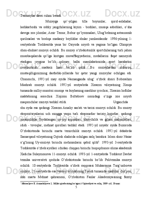 Temuriylar davri ruhini beradi. 
Muzeyga   qo‘-yilgan   tilla   buyumlar,   qurol-aslahalar,
lashkarboshi   va   oddiy   jangchilarning   kiyim   -   boshlari,   musiqa   asboblari,   o‘sha
davrga xos jihozlar, Amir Temur, Bobur qo‘lyozmalari, Ulug‘bekning astranomik
qurilmalari   va   boshqa   madaniy   boyliklar   shular   jumlasidandir.   1996-yilning   1-
sentyabrida   Toshkentda   yana   bir   Osiyoda   noyob   va   yagona   bo‘lgan   Olimpiya
shon-shuhrat  muzeyi  ochildi. Bu muzey o‘zbekistonlik sportchilarning turli  jahon
musobaqalarida   qo‘lga   kiritgan   muvaffaqiyatlarini,   medallarini   faqat   namoyish
etadigan   joygina   bo‘lib   qolmay,   balki   mamlakatimizda   sport   harakatini
rivojlantirish   markazi   ham   bo‘lib   qoldi.   Bu   muzeylardan   oldinroq,
mustaqilligimizning   dastlabki-yillarida   bir   qator   yangi   muzeylar   ochilgan   edi.
Chunonchi,   1992-yil   may   oyida   Namanganda   ulug‘   o‘zbek   shoiri   Boborahim
Mashrab   muzeyi   ochildi.   1992-yil   sentyabrda   Xorazm   viloyatining   Xonqa
tumanida milliy mumtoz musiqa va kuylarning mashhur ijrochisi, Xorazm hofizlar
maktabining   asoschisi   Xojixon   Boltaboev   nomidagi   o‘ziga   xos   noyob
maqomchilar muzeyi tashkil etildi.  Urganchda
shu oyda esa qadimgi Xorazm Amaliy san'ati va tarixi muzeyi ochildi. Bu muzey
ekspozitsiyalarini   uch   mingga   yaqin   turli   eksponatlar   tarixiy   hujjatlar,   qadimgi
xorazmliklar   foydalangan   uy-joy   anjomlari,   tikuvchilik   va   gilam   mahsulotlari,
idish   -   tovoqlar,   mehnat   qurollari   tashkil   etadi.   1992-yil   noyabr   oyida   Buxoroda
O‘zbekistonda   birinchi   marta   temirchilik   muzeyi   ochildi.   1992-yil   dekabrda
Samarqand viloyatining Oqtosh shahrida ochilgan xalq baxshisi Islom shoir Nazar
o‘g‘lining   Uy-muzeyi   birinchi   mehmonlarni   qabul   qildi 1
.   1993-yil   3-sentyabrda
Toshkentda o‘zbek ayollari ichidan chiqqan birinchi huquqshunos olima akademik
Xadicha Sulaymonova 11-muzeyi ochildi. 1993-yil 1-sentyabrda Toshkent Davlat
texnika   universiteti   qoshida   O‘zbekistonda   birinchi   bo‘lib   Politexnika   muzeyi
ochildi.   10-sentyabrda   Toshkentda   o‘zbek   raqqosasi   Mukarrama   Turg‘unboeva
muzeyi, 21-sentyabrda esa Navoiy viloyatining Tomdi tumanida mashhur cho‘pon,
ikki   marta   Mehnat   qahramoni,   O‘zbekiston   Fanlar   Akademiyasining   faxriy
1
 Mirzaaliyev E. Axmadaliyeva L. Millat qiyofasining ko`zgusi // Iqtisodiyot va soliq. 2009--yil. 20-may.
5 