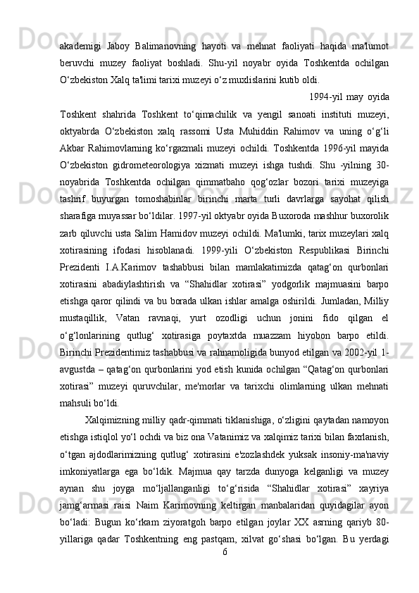 akademigi   Jaboy   Balimanovning   hayoti   va   mehnat   faoliyati   haqida   ma'lumot
beruvchi   muzey   faoliyat   boshladi.   Shu-yil   noyabr   oyida   Toshkentda   ochilgan
O‘zbekiston Xalq ta'limi tarixi muzeyi o‘z muxlislarini kutib oldi. 
1994-yil   may   oyida
Toshkent   shahrida   Toshkent   to‘qimachilik   va   yengil   sanoati   instituti   muzeyi,
oktyabrda   O‘zbekiston   xalq   rassomi   Usta   Muhiddin   Rahimov   va   uning   o‘g‘li
Akbar   Rahimovlarning   ko‘rgazmali   muzeyi   ochildi.   Toshkentda   1996-yil   mayida
O‘zbekiston   gidrometeorologiya   xizmati   muzeyi   ishga   tushdi.   Shu   -yilning   30-
noyabrida   Toshkentda   ochilgan   qimmatbaho   qog‘ozlar   bozori   tarixi   muzeyiga
tashrif   buyurgan   tomoshabinlar   birinchi   marta   turli   davrlarga   sayohat   qilish
sharafiga muyassar bo‘ldilar. 1997-yil oktyabr oyida Buxoroda mashhur buxorolik
zarb qiluvchi usta Salim Hamidov muzeyi ochildi. Ma'lumki, tarix muzeylari xalq
xotirasining   ifodasi   hisoblanadi.   1999-yili   O‘zbekiston   Respublikasi   Birinchi
Prezidenti   I.A.Karimov   tashabbusi   bilan   mamlakatimizda   qatag‘on   qurbonlari
xotirasini   abadiylashtirish   va   “Shahidlar   xotirasi”   yodgorlik   majmuasini   barpo
etishga qaror qilindi va bu borada ulkan ishlar amalga oshirildi. Jumladan, Milliy
mustaqillik,   Vatan   ravnaqi,   yurt   ozodligi   uchun   jonini   fido   qilgan   el
o‘g‘lonlarining   qutlug‘   xotirasiga   poytaxtda   muazzam   hiyobon   barpo   etildi.
Birinchi Prezidentimiz tashabbusi va rahnamoligida bunyod etilgan va 2002-yil 1-
avgustda – qatag‘on qurbonlarini yod etish kunida ochilgan “Qatag‘on qurbonlari
xotirasi”   muzeyi   quruvchilar,   me'morlar   va   tarixchi   olimlarning   ulkan   mehnati
mahsuli bo‘ldi. 
Xalqimizning milliy qadr-qimmati tiklanishiga, o‘zligini qaytadan namoyon
etishga istiqlol yo‘l ochdi va biz ona Vatanimiz va xalqimiz tarixi bilan faxrlanish,
o‘tgan   ajdodlarimizning   qutlug‘   xotirasini   e'zozlashdek   yuksak   insoniy-ma'naviy
imkoniyatlarga   ega   bo‘ldik.   Majmua   qay   tarzda   dunyoga   kelganligi   va   muzey
aynan   shu   joyga   mo‘ljallanganligi   to‘g‘risida   “Shahidlar   xotirasi”   xayriya
jamg‘armasi   raisi   Naim   Karimovning   keltirgan   manbalaridan   quyidagilar   ayon
bo‘ladi:   Bugun   ko‘rkam   ziyoratgoh   barpo   etilgan   joylar   XX   asrning   qariyb   80-
yillariga   qadar   Toshkentning   eng   pastqam,   xilvat   go‘shasi   bo‘lgan.   Bu   yerdagi
6 