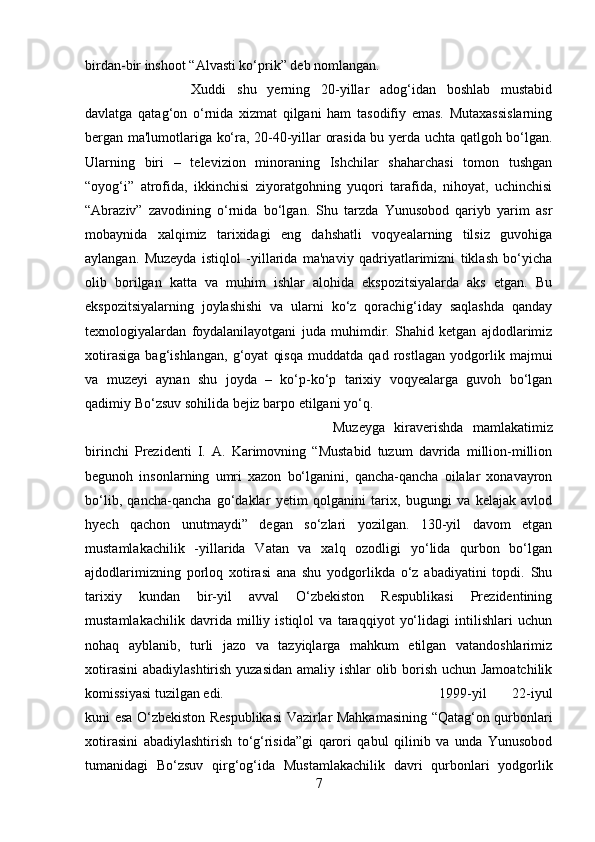 birdan-bir inshoot “Alvasti ko‘prik” deb nomlangan. 
Xuddi   shu   yerning   20-yillar   adog‘idan   boshlab   mustabid
davlatga   qatag‘on   o‘rnida   xizmat   qilgani   ham   tasodifiy   emas.   Mutaxassislarning
bergan ma'lumotlariga ko‘ra, 20-40-yillar orasida bu yerda uchta qatlgoh bo‘lgan.
Ularning   biri   –   televizion   minoraning   Ishchilar   shaharchasi   tomon   tushgan
“oyog‘i”   atrofida,   ikkinchisi   ziyoratgohning   yuqori   tarafida,   nihoyat,   uchinchisi
“Abraziv”   zavodining   o‘rnida   bo‘lgan.   Shu   tarzda   Yunusobod   qariyb   yarim   asr
mobaynida   xalqimiz   tarixidagi   eng   dahshatli   voqyealarning   tilsiz   guvohiga
aylangan.   Muzeyda   istiqlol   -yillarida   ma'naviy   qadriyatlarimizni   tiklash   bo‘yicha
olib   borilgan   katta   va   muhim   ishlar   alohida   ekspozitsiyalarda   aks   etgan.   Bu
ekspozitsiyalarning   joylashishi   va   ularni   ko‘z   qorachig‘iday   saqlashda   qanday
texnologiyalardan   foydalanilayotgani   juda   muhimdir.   Shahid   ketgan   ajdodlarimiz
xotirasiga   bag‘ishlangan,   g‘oyat   qisqa   muddatda   qad   rostlagan   yodgorlik   majmui
va   muzeyi   aynan   shu   joyda   –   ko‘p-ko‘p   tarixiy   voqyealarga   guvoh   bo‘lgan
qadimiy Bo‘zsuv sohilida bejiz barpo etilgani yo‘q. 
Muzeyga   kiraverishda   mamlakatimiz
birinchi   Prezidenti   I.   A.   Karimovning   “Mustabid   tuzum   davrida   million-million
begunoh   insonlarning   umri   xazon   bo‘lganini,   qancha-qancha   oilalar   xonavayron
bo‘lib,   qancha-qancha   go‘daklar   yetim   qolganini   tarix,   bugungi   va   kelajak   avlod
hyech   qachon   unutmaydi”   degan   so‘zlari   yozilgan.   130-yil   davom   etgan
mustamlakachilik   -yillarida   Vatan   va   xalq   ozodligi   yo‘lida   qurbon   bo‘lgan
ajdodlarimizning   porloq   xotirasi   ana   shu   yodgorlikda   o‘z   abadiyatini   topdi.   Shu
tarixiy   kundan   bir-yil   avval   O‘zbekiston   Respublikasi   Prezidentining
mustamlakachilik   davrida   milliy   istiqlol   va   taraqqiyot   yo‘lidagi   intilishlari   uchun
nohaq   ayblanib,   turli   jazo   va   tazyiqlarga   mahkum   etilgan   vatandoshlarimiz
xotirasini  abadiylashtirish yuzasidan  amaliy ishlar  olib borish uchun Jamoatchilik
komissiyasi tuzilgan edi.  1999-yil   22-iyul
kuni esa O‘zbekiston Respublikasi Vazirlar Mahkamasining “Qatag‘on qurbonlari
xotirasini   abadiylashtirish   to‘g‘risida”gi   qarori   qabul   qilinib   va   unda   Yunusobod
tumanidagi   Bo‘zsuv   qirg‘og‘ida   Mustamlakachilik   davri   qurbonlari   yodgorlik
7 