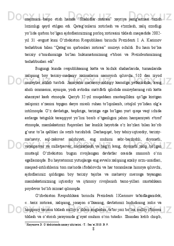 majmuini   barpo   etish   hamda   “Shahidlar   xotirasi”   xayriya   jamg‘armasi   tuzish
lozimligi   qayd   etilgan   edi.   Qatag‘onlarni   xotirlash   va   e'zozlash,   xalq   ozodligi
yo‘lida qurbon bo‘lgan ajdodlarimizning porloq xotirasini tiklash maqsadida 2002-
yil   31   -avgust   kuni   O‘zbekiston   Respublikasi   birinchi   Prezidenti   I.   A.   Karimov
tashabbusi   bilan   “Qatag‘on   qurbonlari   xotirasi”   muzeyi   ochildi.   Bu   ham   bo‘lsa
tarixiy   o‘tmishimizga   bo‘lan   hukumatimizning   e'tibori   va   Prezidentimizning
tashabbuslari edi 1
. 
Bugungi   kunda   respublikaning   katta   va   kichik   shaharlarida,   tumanlarida
xalqning   boy   tarixiy-madaniy   xazinalarini   namoyish   qiluvchi   510   dan   ziyod
muzeylar   ishlab   turibdi.   Jamiyatni   ma'naviy-axloqiy   kamolga   yetkazishda,   keng
aholi   ommasini,   ayniqsa,   yosh   avlodni   ma'rifatli   qilishda   muzeylarning   roli   katta
ahamiyat   kasb   etmoqda.   Qariyb   32-yil   muqaddam   mustaqillikni   qo‘lga   kiritgan
xalqimiz   o‘zanini   topgan   daryo   misoli   ruhan   to‘lqinlanib,   istiqlol   yo‘lidan   olg‘a
intilmoqda.   O‘z   davlatiga,   taqdiriga,   tarixiga   ega   bo‘lgan   yurt   qisqa   vaqt   ichida
asrlarga   tatigulik   taraqqiyot   yo‘lini   bosib   o‘tganligini   jahon   hamjamiyati   e'tirof
etmoqda,   mamlakatimiz   fuqorolari   har   kunlik   hayotida   o‘z   ko‘zlari   bilan   ko‘rib
g‘urur   to‘la   qalblari   ila   sezib   turishibdi.   Darhaqiqat,   boy   tabiiy-iqtisodiy,   tarixiy-
ma'naviy,   aql-zakovat   salohiyati,   eng   muhimi   sabr-bardoshli,   diyonatli,
vatanparvar   va   millatparvar,   mehnatkash   va   bag‘ri   keng,   diyonatli   xalqi   bo‘lgan
mustaqil   O‘zbekiston   bugun   rivojlangan   davlatlar   orasida   munosib   o‘rin
egallamoqda. Bu hayratomuz yutuqlarga eng avvalo xalqning azaliy orzu-umidlari,
maqsad-intilishlarini tom ma'noda ifodalovchi va har tomonlama himoya qiluvchi,
ajdodlarimiz   qoldirgan   boy   tarixiy   tajriba   va   ma'naviy   merosga   tayangan
mamlakatimizning   iqtisodiy   va   ijtimoiy   rivojlanish   tamo-yillari   mustahkam
poydevor bo‘lib xizmat qilmoqda. 
O‘zbekiston   Respublikasi   birinchi   Prezidenti   I.Karimov   ta'kidlaganidek,
«...tarix   xotirasi,   xalqning,   jonajon   o‘lkaning,   davlatimiz   hududining   xolis   va
haqqoniy tarixini tiklash milliy o‘zlikni anglashni, ta'bir joiz bo‘lsa, milliy iftixorni
tiklash   va   o‘stirish   jarayonida   g‘oyat   muhim   o‘rin   tutadi».   Shundan   kelib   chiqib,
1
 Kuryazova D. O`zbekistonda muzey ishi tarixi. -T.: San`at.2010. B. 9.
8 