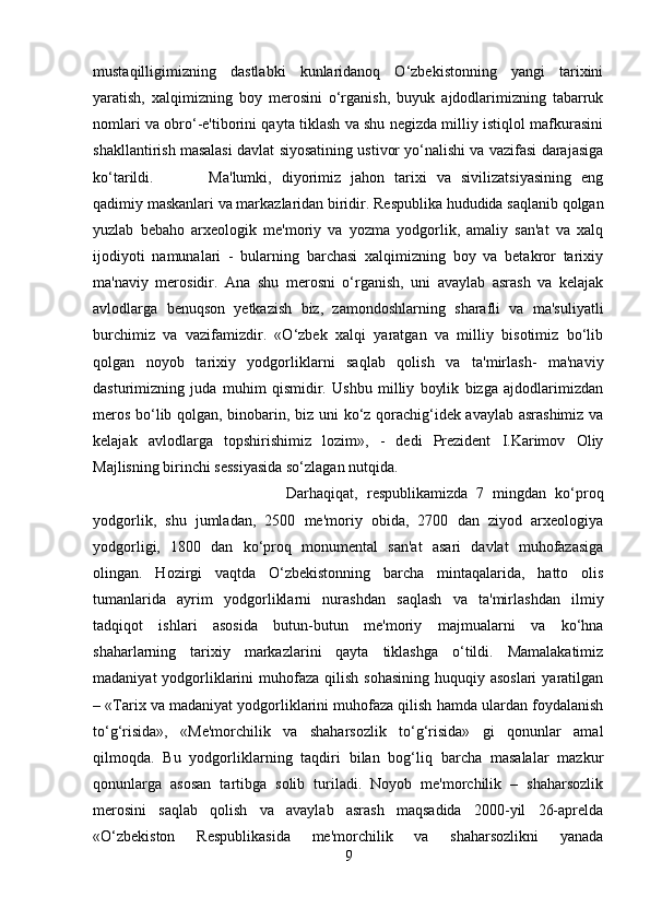 mustaqilligimizning   dastlabki   kunlaridanoq   O‘zbekistonning   yangi   tarixini
yaratish,   xalqimizning   boy   merosini   o‘rganish,   buyuk   ajdodlarimizning   tabarruk
nomlari va obro‘-e'tiborini qayta tiklash va shu negizda milliy istiqlol mafkurasini
shakllantirish masalasi davlat siyosatining ustivor yo‘nalishi va vazifasi darajasiga
ko‘tarildi. Ma'lumki,   diyorimiz   jahon   tarixi   va   sivilizatsiyasining   eng
qadimiy maskanlari va markazlaridan biridir. Respublika hududida saqlanib qolgan
yuzlab   bebaho   arxeologik   me'moriy   va   yozma   yodgorlik,   amaliy   san'at   va   xalq
ijodiyoti   namunalari   -   bularning   barchasi   xalqimizning   boy   va   betakror   tarixiy
ma'naviy   merosidir.   Ana   shu   merosni   o‘rganish,   uni   avaylab   asrash   va   kelajak
avlodlarga   benuqson   yetkazish   biz,   zamondoshlarning   sharafli   va   ma'suliyatli
burchimiz   va   vazifamizdir.   «O‘zbek   xalqi   yaratgan   va   milliy   bisotimiz   bo‘lib
qolgan   noyob   tarixiy   yodgorliklarni   saqlab   qolish   va   ta'mirlash-   ma'naviy
dasturimizning   juda   muhim   qismidir.   Ushbu   milliy   boylik   bizga   ajdodlarimizdan
meros bo‘lib qolgan, binobarin, biz uni ko‘z qorachig‘idek avaylab asrashimiz va
kelajak   avlodlarga   topshirishimiz   lozim»,   -   dedi   Prezident   I.Karimov   Oliy
Majlisning birinchi sessiyasida so‘zlagan nutqida. 
Darhaqiqat,   respublikamizda   7   mingdan   ko‘proq
yodgorlik,   shu   jumladan,   2500   me'moriy   obida,   2700   dan   ziyod   arxeologiya
yodgorligi,   1800   dan   ko‘proq   monumental   san'at   asari   davlat   muhofazasiga
olingan.   Hozirgi   vaqtda   O‘zbekistonning   barcha   mintaqalarida,   hatto   olis
tumanlarida   ayrim   yodgorliklarni   nurashdan   saqlash   va   ta'mirlashdan   ilmiy
tadqiqot   ishlari   asosida   butun-butun   me'moriy   majmualarni   va   ko‘hna
shaharlarning   tarixiy   markazlarini   qayta   tiklashga   o‘tildi.   Mamalakatimiz
madaniyat  yodgorliklarini  muhofaza  qilish sohasining  huquqiy asoslari  yaratilgan
– «Tarix va madaniyat yodgorliklarini muhofaza qilish hamda ulardan foydalanish
to‘g‘risida»,   «Me'morchilik   va   shaharsozlik   to‘g‘risida»   gi   qonunlar   amal
qilmoqda.   Bu   yodgorliklarning   taqdiri   bilan   bog‘liq   barcha   masalalar   mazkur
qonunlarga   asosan   tartibga   solib   turiladi.   Noyob   me'morchilik   –   shaharsozlik
merosini   saqlab   qolish   va   avaylab   asrash   maqsadida   2000-yil   26-aprelda
«O‘zbekiston   Respublikasida   me'morchilik   va   shaharsozlikni   yanada
9 