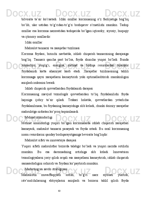 10bilvosita   ta’sir   ko‘rsatadi.   Ichki   omillar   korxonaning   o‘z   faoliyatiga   bog‘liq
bo‘lib,   ular   ustidan   to‘g‘ridan-to‘g‘ri   boshqaruv   o‘rnatilishi   mumkin.   Tashqi
omillar  esa  korxona nazoratidan tashqarida bo‘lgan iqtisodiy, siyosiy, huquqiy
va ijtimoiy omillardir.
Ichki omillar:
Mahsulot tannarxi va xarajatlar tuzilmasi
Korxona   foydasi,   birinchi   navbatda,   ishlab   chiqarish   tannarxining   darajasiga
bog‘liq.   Tannarx   qancha   past   bo‘lsa,   foyda   shuncha   yuqori   bo‘ladi.   Bunda
xomashyo,   yoqilg‘i,   energiya,   mehnat   va   boshqa   resurslardan   tejamkor
foydalanish   katta   ahamiyat   kasb   etadi.   Xarajatlar   tuzilmasining   tahlili
korxonaga   qaysi   xarajatlarni   kamaytirish   yoki   optimallashtirish   mumkinligini
aniqlash imkonini beradi.
Ishlab chiqarish quvvatlaridan foydalanish darajasi
Korxonaning   mavjud   texnologik   quvvatlaridan   to‘liq   foydalanilishi   foyda
hajmiga   ijobiy   ta’sir   qiladi.   Teskari   holatda,   quvvatlardan   yetarlicha
foydalanilmasa, bu foydaning kamayishiga olib keladi, chunki doimiy xarajatlar
mahsulotga nisbatan ko‘proq taqsimlanadi.
Mehnat unumdorligi
Mehnat   unumdorligi   yuqori   bo‘lgan   korxonalarda   ishlab   chiqarish   xarajatlari
kamayadi,   mahsulot   tannarxi   pasayadi   va   foyda   ortadi.   Bu   omil   korxonaning
inson resurslarini qanday boshqarayotganiga bevosita bog‘liqdir.
Mahsulot sifati va innovatsiya darajasi
Yuqori   sifatli   mahsulotlar   bozorda   talabgir   bo‘ladi   va   yuqori   narxda   sotilishi
mumkin.   Bu   esa   daromadning   ortishiga   olib   keladi.   Innovatsion
texnologiyalarni joriy qilish orqali esa xarajatlarni kamaytirish, ishlab chiqarish
samaradorligini oshirish va foydani ko‘paytirish mumkin.
Marketing va savdo strategiyasi
Mahsulotni   muvaffaqiyatli   sotish,   to‘g‘ri   narx   siyosati   yuritish,
iste’molchilarning   ehtiyojlarini   aniqlash   va   bozorni   tahlil   qilish   foyda 