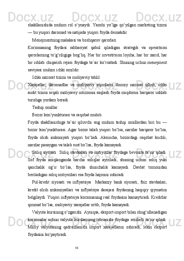 11shakllanishida   muhim   rol   o‘ynaydi.   Yaxshi   yo‘lga   qo‘yilgan   marketing   tizimi
— bu yuqori daromad va natijada yuqori foyda demakdir.
Menejmentning malakasi va boshqaruv qarorlari
Korxonaning   foydasi   rahbariyat   qabul   qiladigan   strategik   va   operatsion
qarorlarning to‘g‘riligiga bog‘liq. Har bir investitsion loyiha, har bir xarid, har
bir ishlab chiqarish rejasi  foydaga ta’sir ko‘rsatadi. Shuning uchun menejment
saviyasi muhim ichki omildir.
Ichki nazorat tizimi va moliyaviy tahlil
Xarajatlar,   daromadlar   va   moliyaviy   oqimlarni   doimiy   nazorat   qilish,   ichki
audit tizimi orqali moliyaviy intizomni saqlash foyda miqdorini barqaror ushlab
turishga yordam beradi.
Tashqi omillar:
Bozor kon’yunkturasi va raqobat muhiti
Foyda   shakllanishiga   ta’sir   qiluvchi   eng   muhim   tashqi   omillardan   biri   bu   —
bozor kon’yunkturasi. Agar  bozor  talab yuqori bo‘lsa, narxlar barqaror  bo‘lsa,
foyda   olish   imkoniyati   yuqori   bo‘ladi.   Aksincha,   bozordagi   raqobat   kuchli,
narxlar pasaygan va talab sust bo‘lsa, foyda kamayadi.
Soliq   siyosati     Soliq   stavkalari   va   imtiyozlar   foydaga   bevosita   ta’sir   qiladi.
Sof   foyda   aniqlanganda   barcha   soliqlar   ayiriladi,   shuning   uchun   soliq   yuki
qanchalik   og‘ir   bo‘lsa,   foyda   shunchalik   kamayadi.   Davlat   tomonidan
beriladigan soliq imtiyozlari esa foyda hajmini oshiradi.
Pul-kredit   siyosati   va   inflyatsiya     Markaziy   bank   siyosati,   foiz   stavkalari,
kredit   olish   imkoniyatlari   va   inflyatsiya   darajasi   foydaning   haqiqiy   qiymatini
belgilaydi. Yuqori inflyatsiya korxonaning real foydasini kamaytiradi. Kreditlar
qimmat bo‘lsa, moliyaviy xarajatlar ortib, foyda kamayadi.
Valyuta kursining o‘zgarishi    Ayniqsa, eksport-import bilan shug‘ullanadigan
korxonalar uchun valyuta kurslarining tebranishi foydaga sezilarli ta’sir qiladi.
Milliy   valyutaning   qadrsizlanishi   import   xarajatlarini   oshiradi,   lekin   eksport
foydasini ko‘paytiradi. 