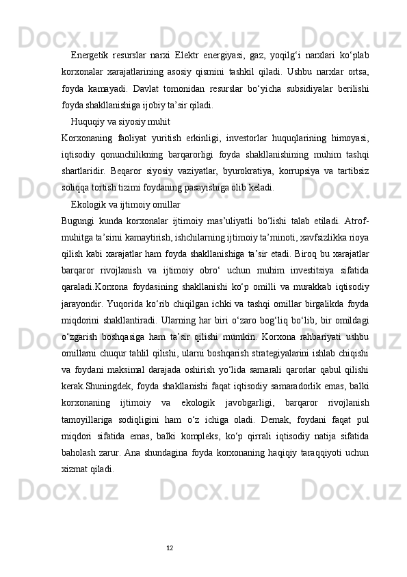 12Energetik   resurslar   narxi   Elektr   energiyasi,   gaz,   yoqilg‘i   narxlari   ko‘plab
korxonalar   xarajatlarining   asosiy   qismini   tashkil   qiladi.   Ushbu   narxlar   ortsa,
foyda   kamayadi.   Davlat   tomonidan   resurslar   bo‘yicha   subsidiyalar   berilishi
foyda shakllanishiga ijobiy ta’sir qiladi.
Huquqiy va siyosiy muhit
Korxonaning   faoliyat   yuritish   erkinligi,   investorlar   huquqlarining   himoyasi,
iqtisodiy   qonunchilikning   barqarorligi   foyda   shakllanishining   muhim   tashqi
shartlaridir.   Beqaror   siyosiy   vaziyatlar,   byurokratiya,   korrupsiya   va   tartibsiz
soliqqa tortish tizimi foydaning pasayishiga olib keladi.
Ekologik va ijtimoiy omillar
Bugungi   kunda   korxonalar   ijtimoiy   mas’uliyatli   bo‘lishi   talab   etiladi.   Atrof-
muhitga ta’sirni kamaytirish, ishchilarning ijtimoiy ta’minoti, xavfsizlikka rioya
qilish kabi xarajatlar ham foyda shakllanishiga ta’sir etadi. Biroq bu xarajatlar
barqaror   rivojlanish   va   ijtimoiy   obro‘   uchun   muhim   investitsiya   sifatida
qaraladi.Korxona   foydasining   shakllanishi   ko‘p   omilli   va   murakkab   iqtisodiy
jarayondir.   Yuqorida   ko‘rib   chiqilgan   ichki   va   tashqi   omillar   birgalikda   foyda
miqdorini   shakllantiradi.   Ularning   har   biri   o‘zaro   bog‘liq   bo‘lib,   bir   omildagi
o‘zgarish   boshqasiga   ham   ta’sir   qilishi   mumkin.   Korxona   rahbariyati   ushbu
omillarni chuqur tahlil qilishi, ularni boshqarish strategiyalarini ishlab chiqishi
va   foydani   maksimal   darajada   oshirish   yo‘lida   samarali   qarorlar   qabul   qilishi
kerak.Shuningdek,   foyda   shakllanishi   faqat   iqtisodiy   samaradorlik   emas,   balki
korxonaning   ijtimoiy   va   ekologik   javobgarligi,   barqaror   rivojlanish
tamoyillariga   sodiqligini   ham   o‘z   ichiga   oladi.   Demak,   foydani   faqat   pul
miqdori   sifatida   emas,   balki   kompleks,   ko‘p   qirrali   iqtisodiy   natija   sifatida
baholash   zarur.   Ana   shundagina   foyda   korxonaning   haqiqiy   taraqqiyoti   uchun
xizmat qiladi. 