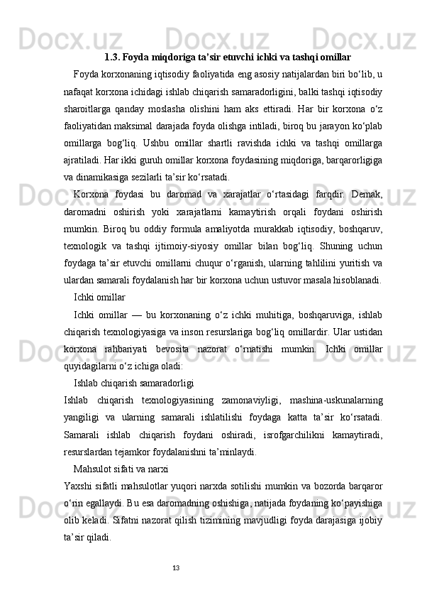 131.3. Foyda miqdoriga ta’sir etuvchi ichki va tashqi omillar
Foyda korxonaning iqtisodiy faoliyatida eng asosiy natijalardan biri bo‘lib, u
nafaqat korxona ichidagi ishlab chiqarish samaradorligini, balki tashqi iqtisodiy
sharoitlarga   qanday   moslasha   olishini   ham   aks   ettiradi.   Har   bir   korxona   o‘z
faoliyatidan maksimal darajada foyda olishga intiladi, biroq bu jarayon ko‘plab
omillarga   bog‘liq.   Ushbu   omillar   shartli   ravishda   ichki   va   tashqi   omillarga
ajratiladi. Har ikki guruh omillar korxona foydasining miqdoriga, barqarorligiga
va dinamikasiga sezilarli ta’sir ko‘rsatadi.
Korxona   foydasi   bu   daromad   va   xarajatlar   o‘rtasidagi   farqdir.   Demak,
daromadni   oshirish   yoki   xarajatlarni   kamaytirish   orqali   foydani   oshirish
mumkin.   Biroq   bu   oddiy   formula   amaliyotda   murakkab   iqtisodiy,   boshqaruv,
texnologik   va   tashqi   ijtimoiy-siyosiy   omillar   bilan   bog‘liq.   Shuning   uchun
foydaga ta’sir etuvchi omillarni chuqur o‘rganish, ularning tahlilini yuritish va
ulardan samarali foydalanish har bir korxona uchun ustuvor masala hisoblanadi.
Ichki omillar
Ichki   omillar   —   bu   korxonaning   o‘z   ichki   muhitiga,   boshqaruviga,   ishlab
chiqarish texnologiyasiga va inson resurslariga bog‘liq omillardir. Ular ustidan
korxona   rahbariyati   bevosita   nazorat   o‘rnatishi   mumkin.   Ichki   omillar
quyidagilarni o‘z ichiga oladi:
Ishlab chiqarish samaradorligi
Ishlab   chiqarish   texnologiyasining   zamonaviyligi,   mashina-uskunalarning
yangiligi   va   ularning   samarali   ishlatilishi   foydaga   katta   ta’sir   ko‘rsatadi.
Samarali   ishlab   chiqarish   foydani   oshiradi,   isrofgarchilikni   kamaytiradi,
resurslardan tejamkor foydalanishni ta’minlaydi.
Mahsulot sifati va narxi
Yaxshi sifatli mahsulotlar yuqori narxda sotilishi mumkin va bozorda barqaror
o‘rin egallaydi. Bu esa daromadning oshishiga, natijada foydaning ko‘payishiga
olib keladi. Sifatni nazorat qilish tizimining mavjudligi foyda darajasiga ijobiy
ta’sir qiladi. 