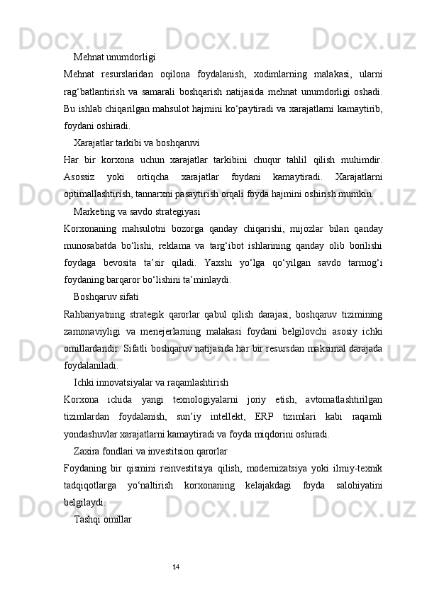 14Mehnat unumdorligi
Mehnat   resurslaridan   oqilona   foydalanish,   xodimlarning   malakasi,   ularni
rag‘batlantirish   va   samarali   boshqarish   natijasida   mehnat   unumdorligi   oshadi.
Bu ishlab chiqarilgan mahsulot hajmini ko‘paytiradi va xarajatlarni kamaytirib,
foydani oshiradi.
Xarajatlar tarkibi va boshqaruvi
Har   bir   korxona   uchun   xarajatlar   tarkibini   chuqur   tahlil   qilish   muhimdir.
Asossiz   yoki   ortiqcha   xarajatlar   foydani   kamaytiradi.   Xarajatlarni
optimallashtirish, tannarxni pasaytirish orqali foyda hajmini oshirish mumkin.
Marketing va savdo strategiyasi
Korxonaning   mahsulotni   bozorga   qanday   chiqarishi,   mijozlar   bilan   qanday
munosabatda   bo‘lishi,   reklama   va   targ‘ibot   ishlarining   qanday   olib   borilishi
foydaga   bevosita   ta’sir   qiladi.   Yaxshi   yo‘lga   qo‘yilgan   savdo   tarmog‘i
foydaning barqaror bo‘lishini ta’minlaydi.
Boshqaruv sifati
Rahbariyatning   strategik   qarorlar   qabul   qilish   darajasi,   boshqaruv   tizimining
zamonaviyligi   va   menejerlarning   malakasi   foydani   belgilovchi   asosiy   ichki
omillardandir. Sifatli boshqaruv natijasida har bir resursdan maksimal darajada
foydalaniladi.
Ichki innovatsiyalar va raqamlashtirish
Korxona   ichida   yangi   texnologiyalarni   joriy   etish,   avtomatlashtirilgan
tizimlardan   foydalanish,   sun’iy   intellekt,   ERP   tizimlari   kabi   raqamli
yondashuvlar xarajatlarni kamaytiradi va foyda miqdorini oshiradi.
Zaxira fondlari va investitsion qarorlar
Foydaning   bir   qismini   reinvestitsiya   qilish,   modernizatsiya   yoki   ilmiy-texnik
tadqiqotlarga   yo‘naltirish   korxonaning   kelajakdagi   foyda   salohiyatini
belgilaydi.
Tashqi omillar 