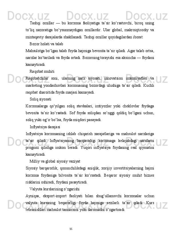 15Tashqi   omillar   —   bu   korxona   faoliyatiga   ta’sir   ko‘rsatuvchi,   biroq   uning
to‘liq   nazoratiga   bo‘ysunmaydigan   omillardir.   Ular   global,   makroiqtisodiy   va
mintaqaviy darajalarda shakllanadi. Tashqi omillar quyidagilardan iborat:
Bozor holati va talab
Mahsulotga bo‘lgan talab foyda hajmiga bevosita ta’sir qiladi. Agar talab ortsa,
narxlar ko‘tariladi va foyda ortadi. Bozorning torayishi esa aksincha — foydani
kamaytiradi.
Raqobat muhiti
Raqobatchilar   soni,   ularning   narx   siyosati,   innovatsion   imkoniyatlari   va
marketing   yondashuvlari   korxonaning   bozordagi   ulushiga   ta’sir   qiladi.   Kuchli
raqobat sharoitida foyda marjasi kamayadi.
Soliq siyosati
Korxonalarga   qo‘yilgan   soliq   stavkalari,   imtiyozlar   yoki   cheklovlar   foydaga
bevosita   ta’sir   ko‘rsatadi.   Sof   foyda   soliqdan   so‘nggi   qoldiq   bo‘lgani   uchun,
soliq yuki og‘ir bo‘lsa, foyda miqdori pasayadi.
Inflyatsiya darajasi
Inflyatsiya   korxonaning   ishlab   chiqarish   xarajatlariga   va   mahsulot   narxlariga
ta’sir   qiladi.   Inflyatsiyaning   barqarorligi   korxonaga   kelajakdagi   narxlarni
prognoz   qilishga   imkon   beradi.   Yuqori   inflyatsiya   foydaning   real   qiymatini
kamaytiradi.
Milliy va global siyosiy vaziyat
Siyosiy   barqarorlik,   qonunchilikdagi   aniqlik,   xorijiy   investitsiyalarning   hajmi
korxona   foydasiga   bilvosita   ta’sir   ko‘rsatadi.   Beqaror   siyosiy   muhit   biznes
risklarini oshiradi, foydani pasaytiradi.
Valyuta kurslarining o‘zgarishi
Ayniqsa,   eksport-import   faoliyati   bilan   shug‘ullanuvchi   korxonalar   uchun
valyuta   kursining   beqarorligi   foyda   hajmiga   sezilarli   ta’sir   qiladi.   Kurs
tebranishlari mahsulot tannarxini yoki daromadni o‘zgartiradi. 