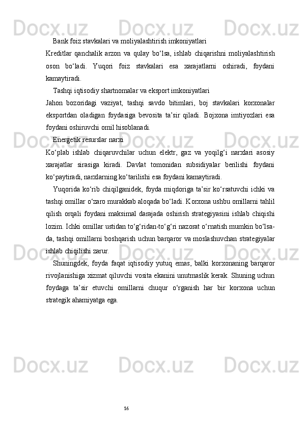 16Bank foiz stavkalari va moliyalashtirish imkoniyatlari
Kreditlar   qanchalik   arzon   va   qulay   bo‘lsa,   ishlab   chiqarishni   moliyalashtirish
oson   bo‘ladi.   Yuqori   foiz   stavkalari   esa   xarajatlarni   oshiradi,   foydani
kamaytiradi.
Tashqi iqtisodiy shartnomalar va eksport imkoniyatlari
Jahon   bozoridagi   vaziyat,   tashqi   savdo   bitimlari,   boj   stavkalari   korxonalar
eksportdan   oladigan   foydasiga   bevosita   ta’sir   qiladi.   Bojxona   imtiyozlari   esa
foydani oshiruvchi omil hisoblanadi.
Energetik resurslar narxi
Ko‘plab   ishlab   chiqaruvchilar   uchun   elektr,   gaz   va   yoqilg‘i   narxlari   asosiy
xarajatlar   sirasiga   kiradi.   Davlat   tomonidan   subsidiyalar   berilishi   foydani
ko‘paytiradi, narxlarning ko‘tarilishi esa foydani kamaytiradi.
Yuqorida  ko‘rib  chiqilganidek, foyda  miqdoriga  ta’sir   ko‘rsatuvchi  ichki   va
tashqi omillar o‘zaro murakkab aloqada bo‘ladi. Korxona ushbu omillarni tahlil
qilish   orqali   foydani   maksimal   darajada   oshirish   strategiyasini   ishlab   chiqishi
lozim. Ichki omillar ustidan to‘g‘ridan-to‘g‘ri nazorat o‘rnatish mumkin bo‘lsa-
da, tashqi omillarni boshqarish uchun barqaror va moslashuvchan strategiyalar
ishlab chiqilishi zarur.
Shuningdek,   foyda   faqat   iqtisodiy   yutuq   emas,   balki   korxonaning   barqaror
rivojlanishiga xizmat qiluvchi vosita ekanini unutmaslik kerak. Shuning uchun
foydaga   ta’sir   etuvchi   omillarni   chuqur   o‘rganish   har   bir   korxona   uchun
strategik ahamiyatga ega. 