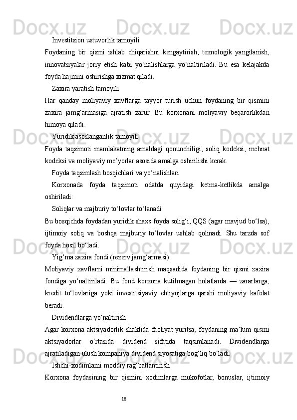 18Investitsion ustuvorlik tamoyili
Foydaning   bir   qismi   ishlab   chiqarishni   kengaytirish,   texnologik   yangilanish,
innovatsiyalar   joriy   etish   kabi   yo‘nalishlarga   yo‘naltiriladi.   Bu   esa   kelajakda
foyda hajmini oshirishga xizmat qiladi.
Zaxira yaratish tamoyili
Har   qanday   moliyaviy   xavflarga   tayyor   turish   uchun   foydaning   bir   qismini
zaxira   jamg‘armasiga   ajratish   zarur.   Bu   korxonani   moliyaviy   beqarorlikdan
himoya qiladi.
Yuridik asoslanganlik tamoyili
Foyda   taqsimoti   mamlakatning   amaldagi   qonunchiligi,   soliq   kodeksi,   mehnat
kodeksi va moliyaviy me’yorlar asosida amalga oshirilishi kerak.
Foyda taqsimlash bosqichlari va yo‘nalishlari
Korxonada   foyda   taqsimoti   odatda   quyidagi   ketma-ketlikda   amalga
oshiriladi:
Soliqlar va majburiy to‘lovlar to‘lanadi
Bu bosqichda foydadan yuridik shaxs foyda solig‘i, QQS (agar mavjud bo‘lsa),
ijtimoiy   soliq   va   boshqa   majburiy   to‘lovlar   ushlab   qolinadi.   Shu   tarzda   sof
foyda hosil bo‘ladi.
Yig‘ma zaxira fondi (rezerv jamg‘armasi)
Moliyaviy   xavflarni   minimallashtirish   maqsadida   foydaning   bir   qismi   zaxira
fondiga   yo‘naltiriladi.   Bu   fond   korxona   kutilmagan   holatlarda   —   zararlarga,
kredit   to‘lovlariga   yoki   investitsiyaviy   ehtiyojlarga   qarshi   moliyaviy   kafolat
beradi.
Dividendlarga yo‘naltirish
Agar   korxona  aktsiyadorlik   shaklida   faoliyat   yuritsa,   foydaning   ma’lum   qismi
aktsiyadorlar   o‘rtasida   dividend   sifatida   taqsimlanadi.   Dividendlarga
ajratiladigan ulush kompaniya dividend siyosatiga bog‘liq bo‘ladi.
Ishchi-xodimlarni moddiy rag‘batlantirish
Korxona   foydasining   bir   qismini   xodimlarga   mukofotlar,   bonuslar,   ijtimoiy 